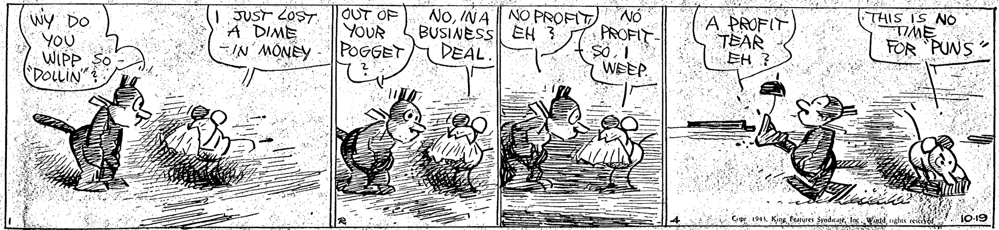 Rectangle OCR: wy DO YOU WIPP DOLLIN" OUT OF YOUR POGGET ANOW NI- JUST LOST. A DIME NOINA NO PROFIT BUSINESS EH 3 DEAL NÓ PROFIT A PROFIT TEAR EH ? THIS IS NO TIME FOR PUNS WEEP A Cp 194. King Features SyodsajeIncontd nghes 'rei 10-19 wy DO YOU WIPP DOLLIN" OUT OF YOUR POGGET ANOW NI- JUST LOST. A DIME NOINA NO PROFIT BUSINESS EH 3 DEAL NÓ PROFIT A PROFIT TEAR EH ? THIS IS NO TIME FOR PUNS WEEP A Cp 194. King Features SyodsajeIncontd nghes 'rei 10-19