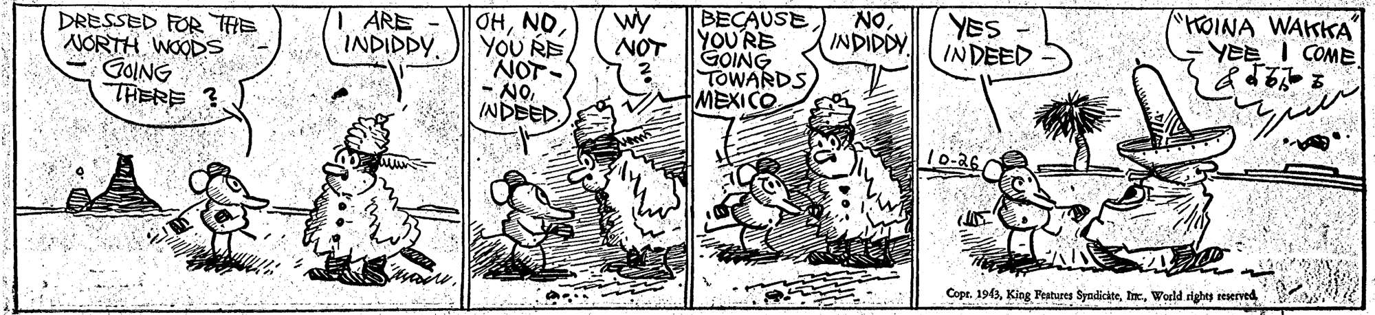 Parallel OCR: DRESSED FOR THE NORTH WOODS GOING THERE ? 1 ARE INDIDDY OHYOU RE NOT- - NOINDEED BECAUSE YOU'RE GOING TOWARDS MEXICO wy NOT NO INDIDDY YES INDEED "HOINA WAKKA YEE I COME. 10-36C Copt. 1943DRESSED FOR THE NORTH WOODS GOING THERE ? 1 ARE INDIDDY OHYOU RE NOT- - NOINDEED BECAUSE YOU'RE GOING TOWARDS MEXICO wy NOT NO INDIDDY YES INDEED "HOINA WAKKA YEE I COME. 10-36C Copt. 1943King Features SyndiciteWorld rights reerved