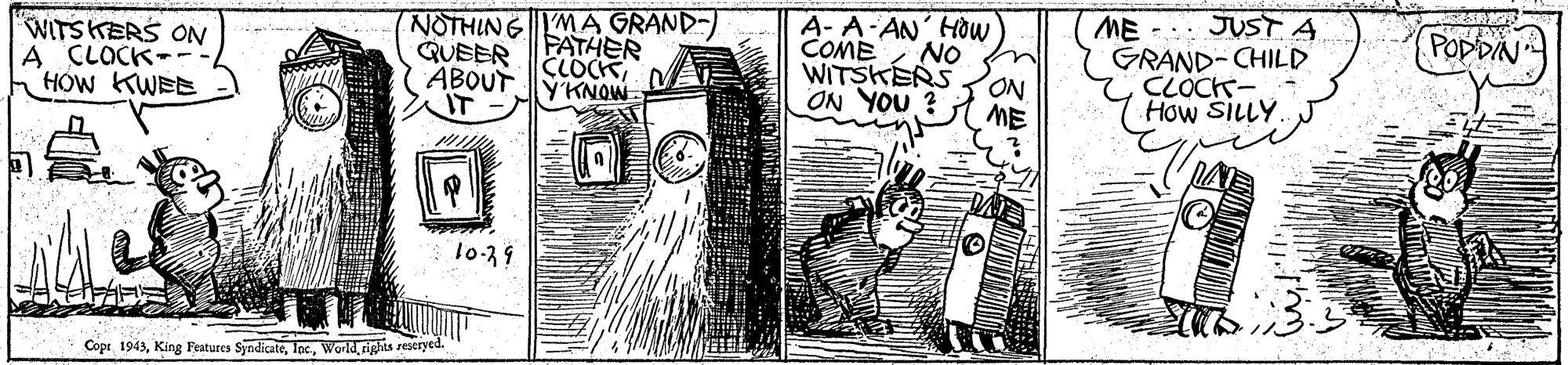 Monochrome OCR: ME -.. JUST A GRAND-CHILD CLOCK? How SILLY POPDIN NOTHINGMA GRAND- FATHER CLOCK YKNOW A- A AN HOw COME NO WITSKERS ON A CLOCK-- HOW KWEE QUEER ABOUT WITSKERS ON. ON YOU ? ME IT? T0-39 Coprrights restryed. ME -.. JUST A GRAND-CHILD CLOCK ? How SILLY POPDIN NOTHINGMA GRAND- FATHER CLOCK YKNOW A- A AN HOw COME NO WITSKERS ON A CLOCK-- HOW KWEE QUEER ABOUT WITSKERS ON. ON YOU ? ME IT ? T0-39 CoprKing Features Syodicaterights restryed.