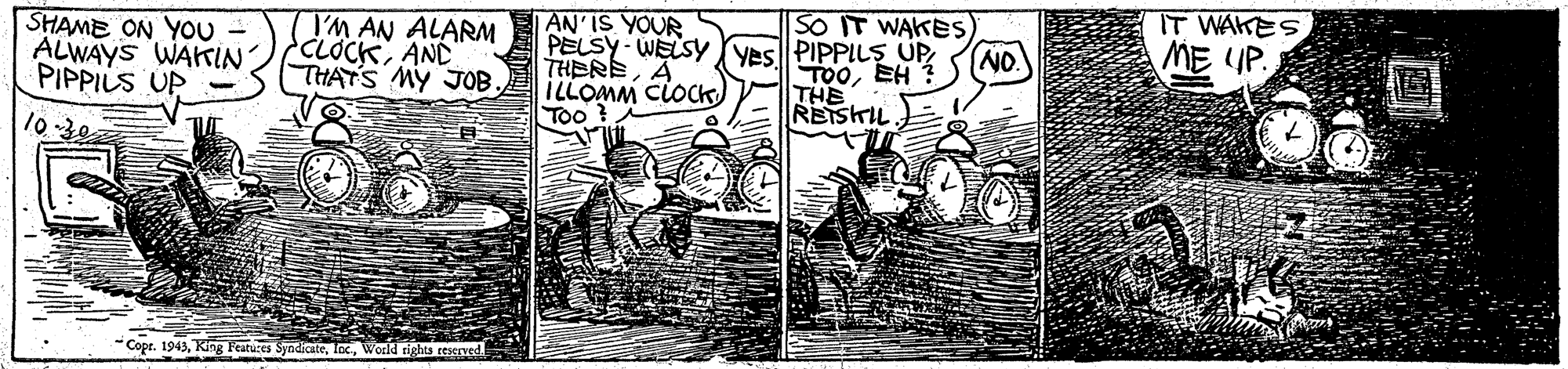 Illustration OCR: AN'IS YOUR SHAME ON YOU - ALWAYS WAKIN PIPPILS UP I'M AN ALARM CLOCKAND THATS MY JOB. SO IT WAKES PELSY- WELSY Ves PIPPILS UP TOOEH THE RETSHIL. IT WAKES ME UP. THEREA NO. ILLOMM CLOCK) Too ? -Copr. 1943World tights ceseved AN'IS YOUR SHAME ON YOU - ALWAYS WAKIN PIPPILS UP I'M AN ALARM CLOCKAND THATS MY JOB. SO IT WAKES PELSY- WELSY Ves PIPPILS UP TOOEH THE RETSHIL. IT WAKES ME UP. THEREA NO. ILLOMM CLOCK) Too ? -Copr. 1943King Features SyndicateWorld tights ceseved
