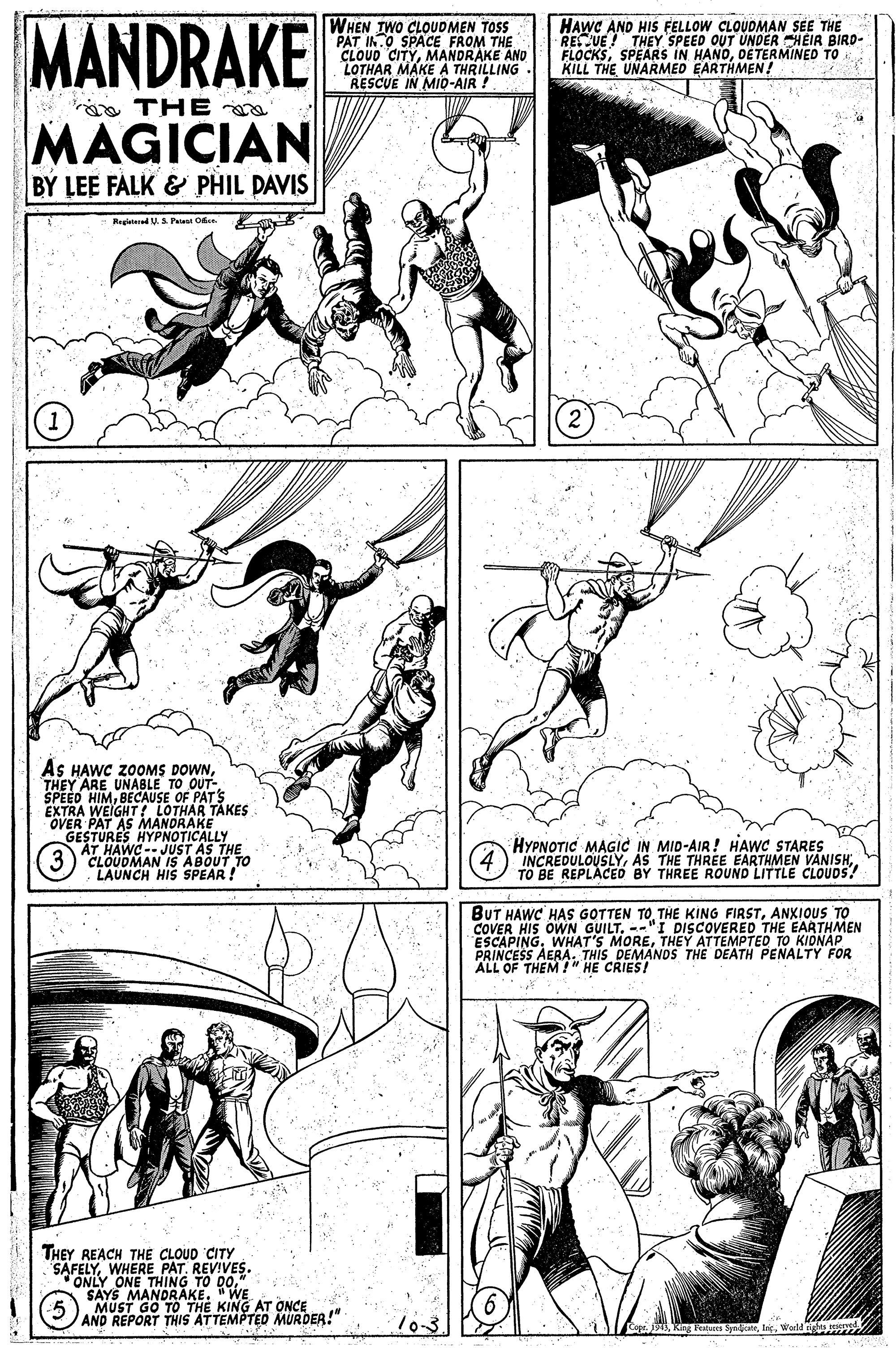 Comic book OCR: MANDRAKE WHEN TWO CLOUDMEN TOSS PAT IN.O SPACE FROM THE CLOUD CITYMANDRAKE AND LOTHAR MAKE A THRILLING RESCUE IN MID-AIR ! HAWC AND HIS FELLOW CLOUDMAN SEE THE RESCUE ! THEY SPEED OUT UNDER HEIR BIRD- FLOCKSDETERMINED TO KILL THE UNARMED EARTHMEN! a THE MAGICIAN BY LEE FALK & PHIL PAVIS Regiatared U.S Pat Ok. AS HAWC ZOOMS DOWNTO OUT- SPEED HI OAONISE OF PATS EXTRA WEIGHTI LOTHAR TAKES OVER PAT AS MANDRAKE HYPNOTICALLY GESTURAWE- JUST AS THE THEY ARE 3) CLOUDMAN IS ABOUT TO LAUNCH HIS SPEAR ! HYPNOTIC MAGIC IN MID-AIR! HAWC STARES INCREDULOUSLYTO BE REPLACED BY THREE ROUND LITTLE CLOUDS? BUT HAWC HAS GOTTEN TOANXIOUS TO COVER HIS OWN GUILT. --"I DISCOVERED THE EARTHMEN ESCAPINGTHEY ATTEMPTED TO KIDNAP PRINCESS AERA. THIS DEMANDS ALL OF THEM !" HE CRIES! DEATH PENALTY FOR THEY REACH THE CLOUD CITY SAFELYWHERE PAT. REVIVES. ONLY ONE THING TO DO" SAYS MANDRAKE. "WE MUST GO TO THE KING AT ONCE AND REPORT THIS ATTEMPTED MURDER!" 10-3. Featues Spaatelic. Worl oe MANDRAKE WHEN TWO CLOUDMEN TOSS PAT IN.O SPACE FROM THE CLOUD CITYMANDRAKE AND LOTHAR MAKE A THRILLING RESCUE IN MID-AIR ! HAWC AND HIS FELLOW CLOUDMAN SEE THE RESCUE ! THEY SPEED OUT UNDER HEIR BIRD- FLOCKSSPEARS IN HANDDETERMINED TO KILL THE UNARMED EARTHMEN! a THE MAGICIAN BY LEE FALK & PHIL PAVIS Regiatared U.S Pat Ok. AS HAWC ZOOMS DOWNTO OUT- SPEED HI OAONISE OF PATS EXTRA WEIGHTI LOTHAR TAKES OVER PAT AS MANDRAKE HYPNOTICALLY GESTURAWE- JUST AS THE THEY ARE 3) CLOUDMAN IS ABOUT TO LAUNCH HIS SPEAR ! HYPNOTIC MAGIC IN MID-AIR! HAWC STARES INCREDULOUSLYAS THE THREE EARTHMEN VANISHTO BE REPLACED BY THREE ROUND LITTLE CLOUDS? BUT HAWC HAS GOTTEN TOTHE KING FIRSTANXIOUS TO COVER HIS OWN GUILT. --"I DISCOVERED THE EARTHMEN ESCAPINGWHAT'S MORETHEY ATTEMPTED TO KIDNAP PRINCESS AERA. THIS DEMANDS ALL OF THEM !" HE CRIES! DEATH PENALTY FOR THEY REACH THE CLOUD CITY SAFELYWHERE PAT. REVIVES. ONLY ONE THING TO DO" SAYS MANDRAKE. "WE MUST GO TO THE KING AT ONCE AND REPORT THIS ATTEMPTED MURDER!" 10-3. Featues Spaatelic. Worl oe