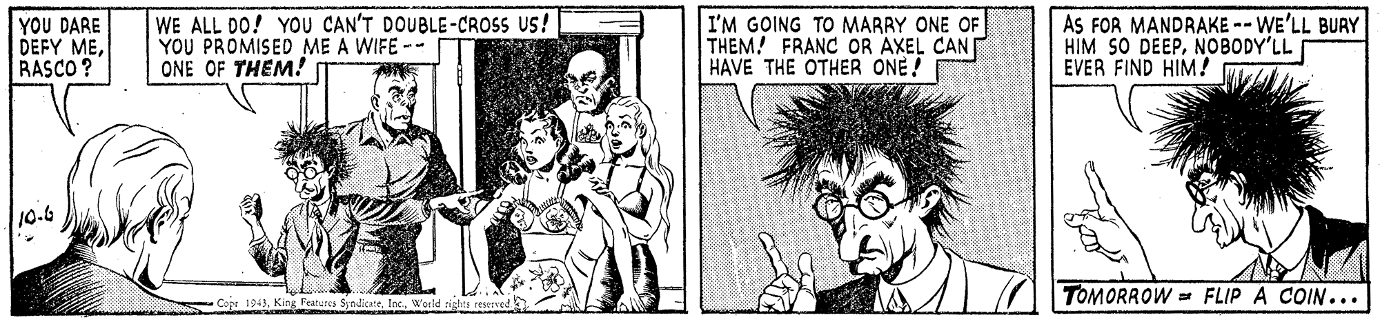 Organism OCR: YOU DARE DEFY MERASCO ? WE ALL DO! YOU CAN'T DOUBLE-CROSS US! YOU PROMISED ME A WIFE -- ONE OF THEM! I'M GOING TO MARRY ONE OF THEM! FRANC OR AXEL CAN HAVE THE OTHER ONE! AS FOR MANDRAKE -- WE'LL BURY HIM SO DEEPNOBODY'LL EVER FIND HIM? 10-6 TOMORROW = FLIP A COIN... Copt 1943World YOU DARE DEFY MERASCO ? WE ALL DO! YOU CAN'T DOUBLE-CROSS US! YOU PROMISED ME A WIFE -- ONE OF THEM! I'M GOING TO MARRY ONE OF THEM! FRANC OR AXEL CAN HAVE THE OTHER ONE! AS FOR MANDRAKE -- WE'LL BURY HIM SO DEEPNOBODY'LL EVER FIND HIM? 10-6 TOMORROW = FLIP A COIN... Copt 1943King Features Syodicate