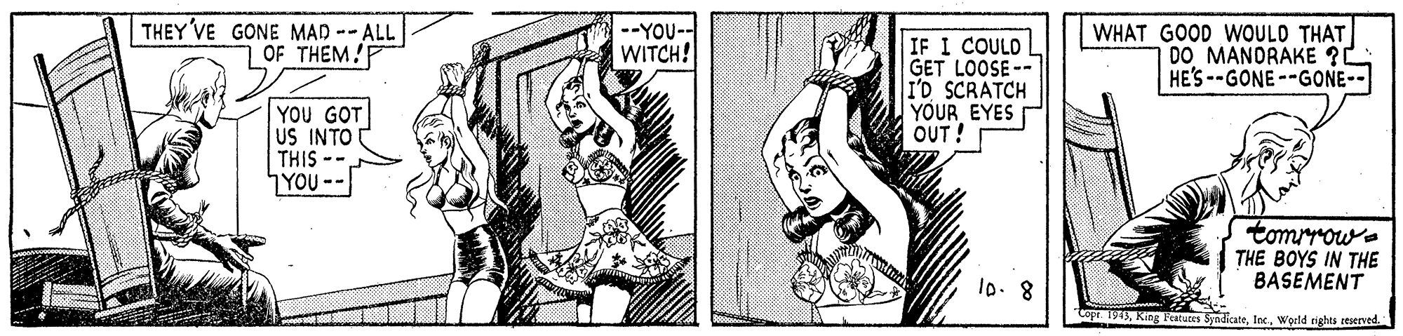 Art OCR: THEY'VE GONE MAD--ALL OF THEM! --YOU-- WITCH! IF I COULO GET LOOSE -- I'D SCRATCH YOUR EYES OUT! WHAT GOOD WOULD THAT DO MANDRAKE ? HE'S --GONE--GONE-- YOU GOT US INTO THIS -- YOU -- tomrrows THE BOYS IN THE BASEMENT 10. 8 opt. 1945World ights ceserved. THEY'VE GONE MAD--ALL OF THEM! --YOU-- WITCH! IF I COULO GET LOOSE -- I'D SCRATCH YOUR EYES OUT! WHAT GOOD WOULD THAT DO MANDRAKE ? HE'S --GONE--GONE-- YOU GOT US INTO THIS -- YOU -- tomrrows THE BOYS IN THE BASEMENT 10. 8 opt. 1945King Featuces SyndicateWorld ights ceserved.