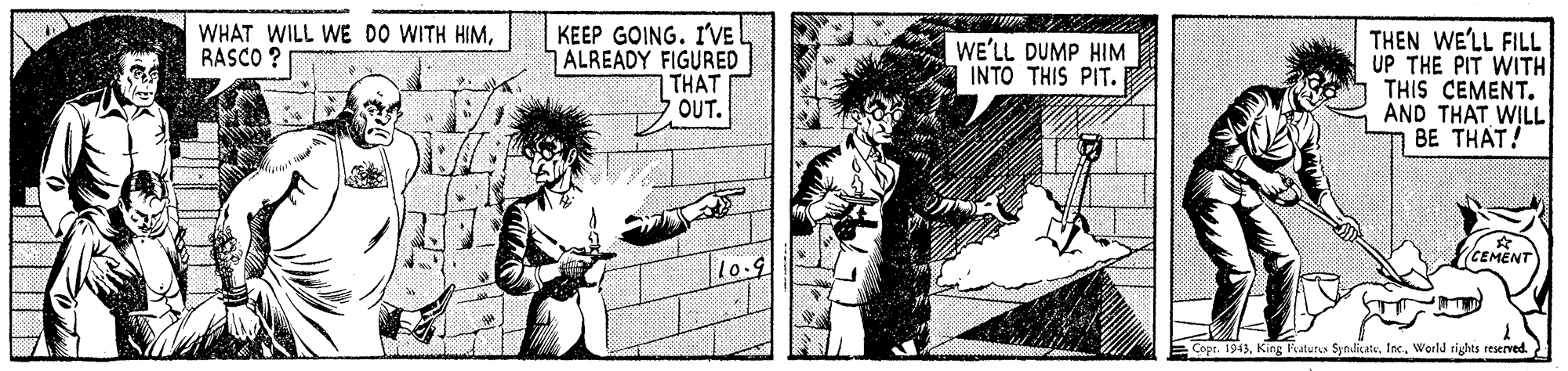 Fictional character OCR: WHAT WILL WE DO WITH HIMRASCO ? KEEP GOING. I'VE ALREADY FIGURED THAT OUT. THEN WE'LL FILL UP THE PIT WITH THIS CEMENT. AND THAT WILL BE THAT! WE'LL DUMP HIM INTO THIS PIT. (CEMENT Copt. 1943Inc. World rights reserved. WHAT WILL WE DO WITH HIMRASCO ? KEEP GOING. I'VE ALREADY FIGURED THAT OUT. THEN WE'LL FILL UP THE PIT WITH THIS CEMENT. AND THAT WILL BE THAT! WE'LL DUMP HIM INTO THIS PIT. (CEMENT Copt. 1943King Fvaturus SyndicateInc. World rights reserved.