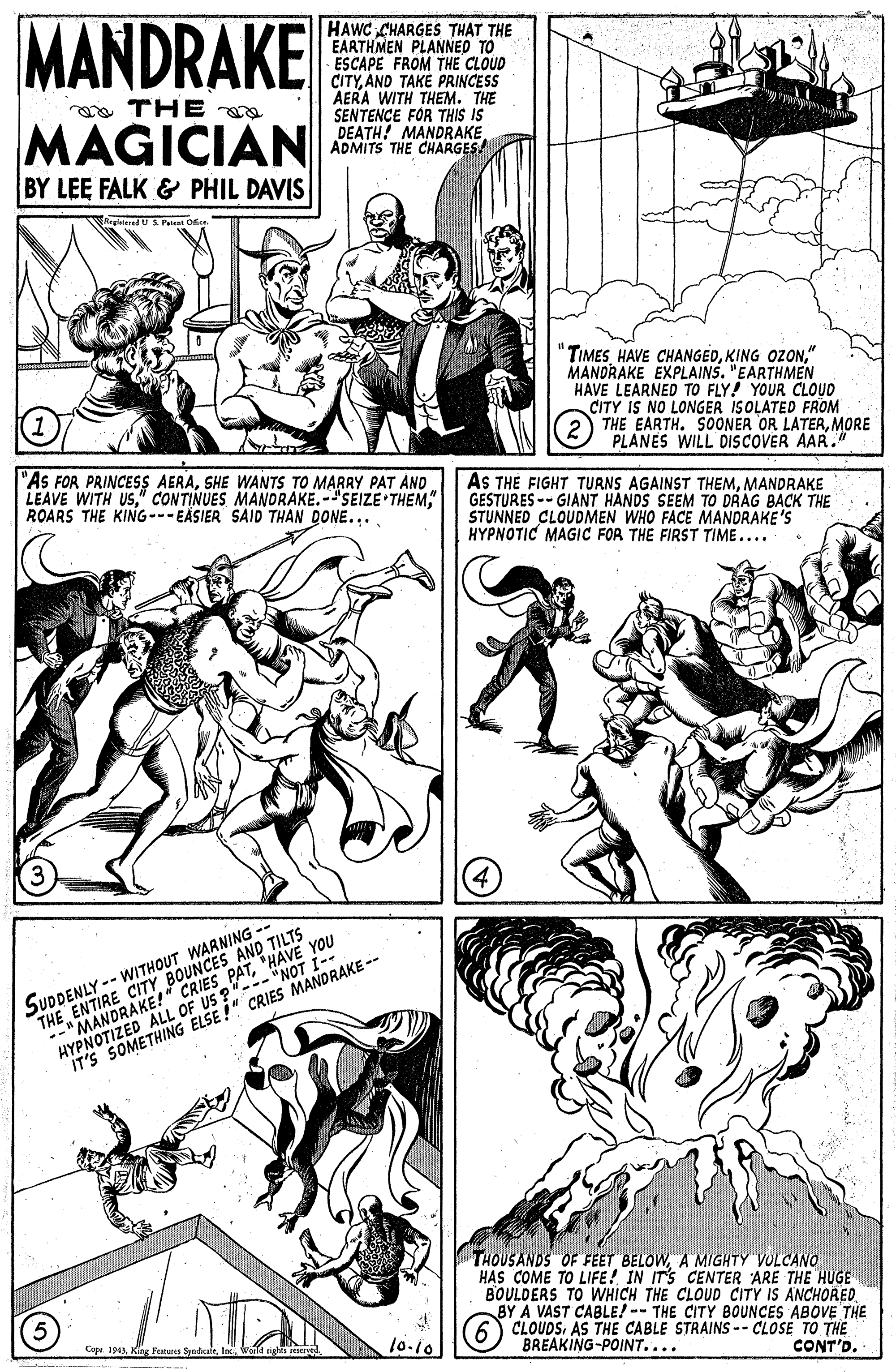 Font OCR: MANDRAKE HAWC CHARGES THAT THE EARTHMEN PLANNED TO ESCAPE FROM THE CLOUD CITYAND TAKE PRINCESS AERA WITH THEM. THE SENTENCE FOR THIS IS DEATH! MANDRAKE ADMITS THE CHARGES! oTHE MAGICIAN BY LEE FALK & PHIL DAVIS TIMES HAVE CHANGED" MANDRAKE EXPLAINS. "EARTHMEN HAVE LEARNED TO FLY! YOUR CLOUD CITY IS NO LONGER ISOLATED FROM THE EARTH. SOONER OR LATERMORE PLANES WILL DISCOVER AAR. "As FOR PRINCESS AERASHE WANTS TO MARRY PAT AND LEAVE WITH USROARS THE KING---EASIER SAID THAN DONE.... AS THE FIGHT TURNS AGAINST THEMMANDRAKE GESTURES -- GIANT HANDS SEEM TO DRAG BACK THE STUNNED CLOUDMEN WHO FACE MANDRAKE'S HYPNOTIC MAGIC FOR THE FIRST TIME.... SUDDENLY -- WITHOUT WARNING -- THE ENTIRE CITY BOESAND TILIS YOU --"MANDRAKE!" HYPNOTIZED ALL OF US ?"--- "NOT I- IT'S SOMETHING ELSE !" CRIES MANORAKE -- THOUSANDS OF FEET BELOWA MIGHTY VOLCANO HAS COME TO LIFE! IN ITS CENTER ARE THE HUGE BOULDERS TO WHICH THE CLOUD CITY IS ANCHORED BY A VAST CABLE! -- THE CITY BOUNCES ABOVE THE CLOUDSAS THE CABLE STRAINS -- CLOSE TO THE BREAKING-POINT.... Copr 194Inc 10-10 CONT'D. MANDRAKE HAWC CHARGES THAT THE EARTHMEN PLANNED TO ESCAPE FROM THE CLOUD CITYAND TAKE PRINCESS AERA WITH THEM. THE SENTENCE FOR THIS IS DEATH! MANDRAKE ADMITS THE CHARGES! oTHE MAGICIAN BY LEE FALK & PHIL DAVIS TIMES HAVE CHANGEDKING OZON" MANDRAKE EXPLAINS. "EARTHMEN HAVE LEARNED TO FLY! YOUR CLOUD CITY IS NO LONGER ISOLATED FROM THE EARTH. SOONER OR LATERMORE PLANES WILL DISCOVER AAR. "As FOR PRINCESS AERASHE WANTS TO MARRY PAT AND LEAVE WITH US" CONTINUES MANDRAKE.-"SEIZE THEMROARS THE KING---EASIER SAID THAN DONE.... AS THE FIGHT TURNS AGAINST THEMMANDRAKE GESTURES -- GIANT HANDS SEEM TO DRAG BACK THE STUNNED CLOUDMEN WHO FACE MANDRAKE'S HYPNOTIC MAGIC FOR THE FIRST TIME.... SUDDENLY -- WITHOUT WARNING -- THE ENTIRE CITY BOESAND TILIS YOU --"MANDRAKE!" HYPNOTIZED ALL OF US ?"--- "NOT I- IT'S SOMETHING ELSE !" CRIES MANORAKE -- THOUSANDS OF FEET BELOWA MIGHTY VOLCANO HAS COME TO LIFE! IN ITS CENTER ARE THE HUGE BOULDERS TO WHICH THE CLOUD CITY IS ANCHORED BY A VAST CABLE! -- THE CITY BOUNCES ABOVE THE CLOUDSAS THE CABLE STRAINS -- CLOSE TO THE BREAKING-POINT.... Copr 194King Peuns SyndiairInc 10-10 CONT'D.