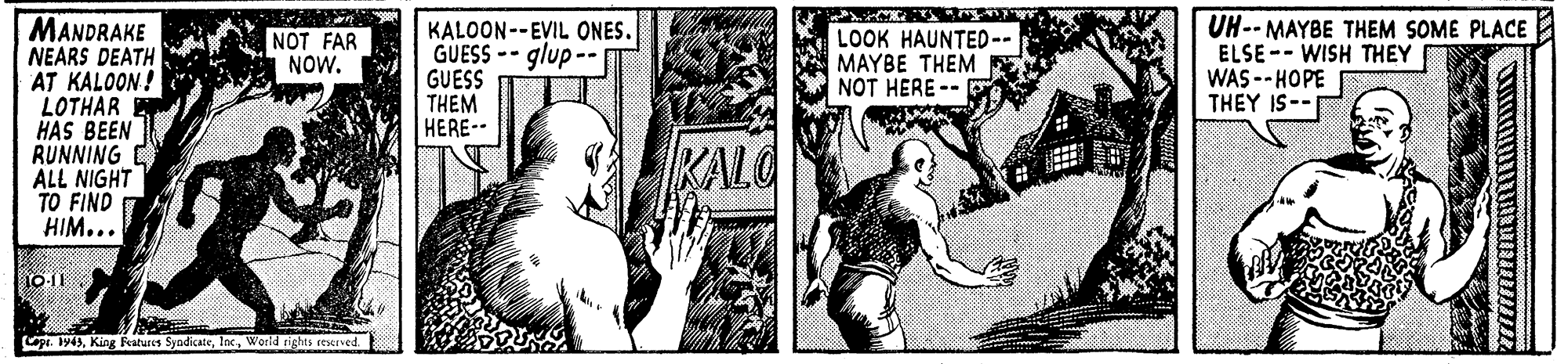Comic book OCR: MANDRAKE NEARS DEATH AT KALOON! LOTHAR HAS BEEN RUNNING C ALL NIGHT TO FIND HIM... KALOON--EVIL ONES. GUESS -- glup -- GUESS THEM HERE-- LOOK HAUNTED-- MAYBE THEM NOT HERE -- UH-- MAYBE THEM SOME PLACE ELSE-- WISH THEY WAS -- HOPE THEY IS-- NOT FAR NOW. KALO 10-11 . 194Worid rights ceerved. MANDRAKE NEARS DEATH AT KALOON! LOTHAR HAS BEEN RUNNING C ALL NIGHT TO FIND HIM... KALOON--EVIL ONES. GUESS -- glup -- GUESS THEM HERE-- LOOK HAUNTED-- MAYBE THEM NOT HERE -- UH-- MAYBE THEM SOME PLACE ELSE-- WISH THEY WAS -- HOPE THEY IS-- NOT FAR NOW. KALO 10-11 . 194King Features SyndicaieWorid rights ceerved.