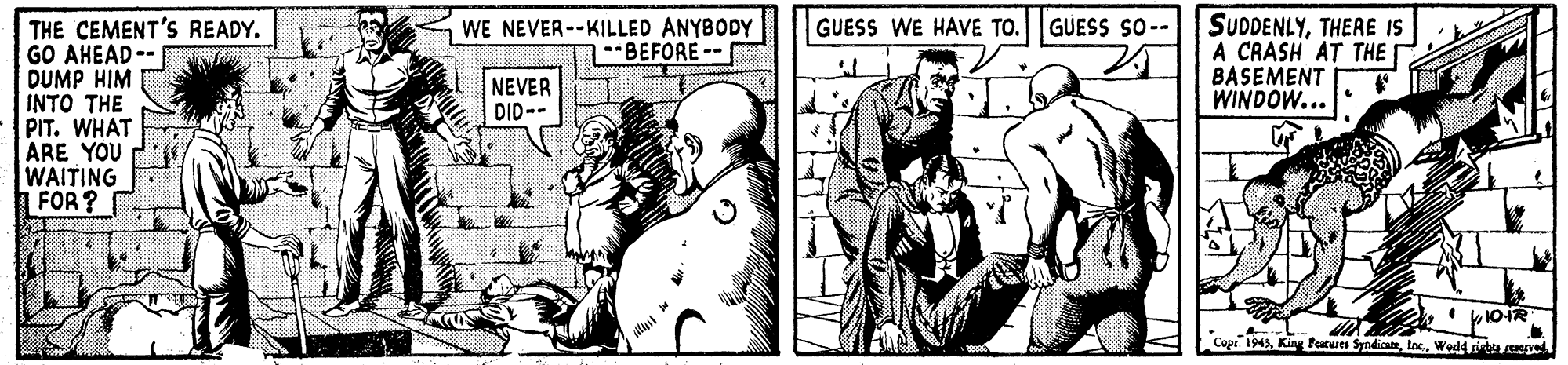 Art OCR: SUDDENLYTHERE IS A CRASH AT THE BASEMENT WINDOW... GUESS WE HAVE TO. GUESS SO-- WE NEVER--KILLED ANYBODY --BEFORE-- THE CEMENT'S READY. GO AHEAD-- DUMP HIM INTO THE PIT. WHAT ARE YOU WAITING FOR? NEVER DID-- 10-1R Cope. 1945Woeld t pe SUDDENLYTHERE IS A CRASH AT THE BASEMENT WINDOW... GUESS WE HAVE TO. GUESS SO-- WE NEVER--KILLED ANYBODY --BEFORE-- THE CEMENT'S READY. GO AHEAD-- DUMP HIM INTO THE PIT. WHAT ARE YOU WAITING FOR? NEVER DID-- 10-1R Cope. 1945King fotues SyndicateWoeld t pe