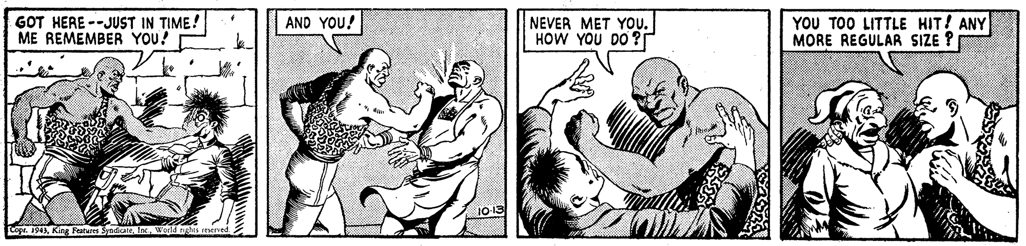Interaction OCR: GOT HERE --JUST IN TIME! ME REMEMBER YOU! NEVER MET YOu. HOW YOU DO ? YOU TOO LITTLE HIT! ANY MORE REGULAR SIZE ? AND YOU! 1013 Copr. 1943Wogld rights reserved GOT HERE --JUST IN TIME! ME REMEMBER YOU! NEVER MET YOu. HOW YOU DO ? YOU TOO LITTLE HIT! ANY MORE REGULAR SIZE ? AND YOU! 1013 Copr. 1943King Features SyndicateWogld rights reserved