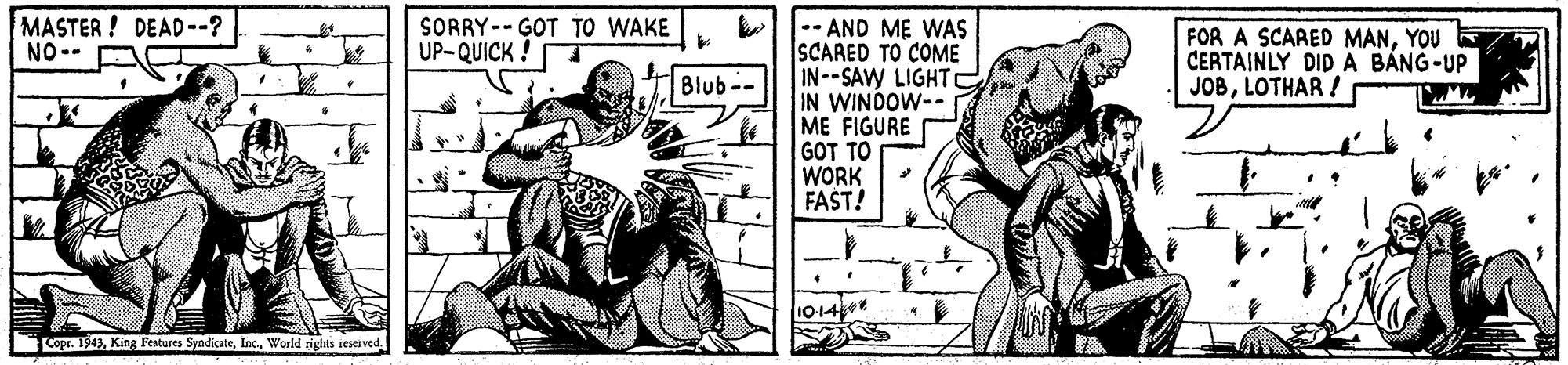Drawing OCR: MASTER! DEAD--? NO-- -- AND ME WAS ISCARED TO COME IN--SAW LIGHTC IN WINDOW-- ME FIGURE GOT TO WORK FAST! SORRY-- GOT TO WAKE UP-QUICK ! FOR A SCARED MANYOU E CERTAINLY DID A B?NG-UP JOBLOTHAR ! Blub-- 10-14 Copr. 1943World rights reseived. MASTER! DEAD--? NO-- -- AND ME WAS ISCARED TO COME IN--SAW LIGHTC IN WINDOW-- ME FIGURE GOT TO WORK FAST! SORRY-- GOT TO WAKE UP-QUICK ! FOR A SCARED MANYOU E CERTAINLY DID A B?NG-UP JOBLOTHAR ! Blub-- 10-14 Copr. 1943King Fentures SyndicateWorld rights reseived.