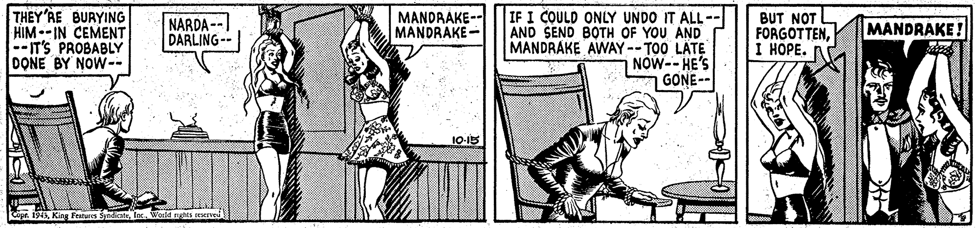 Illustration OCR: THEY'AE BURYING HIM--IN CEMENT --IT'S PROBABLY DONE BY NOW-- IF I COULD ONLY UNDO IT ALL-- AND SEND BOTH OF YOU AND MANDRAKE AWAY -- T00 LÄTE NOW-- HE'S GONE- NARDA -- DARLING-- MANDRAKE-- MANDRAKE- BUT NOT FORGOTTENI ????. MANDRAKE! 10-15 Cope. 1945THEY'AE BURYING HIM--IN CEMENT --IT'S PROBABLY DONE BY NOW-- IF I COULD ONLY UNDO IT ALL-- AND SEND BOTH OF YOU AND MANDRAKE AWAY -- T00 LÄTE NOW-- HE'S GONE- NARDA -- DARLING-- MANDRAKE-- MANDRAKE- BUT NOT FORGOTTENI ????. MANDRAKE! 10-15 Cope. 1945King Features Sindicate