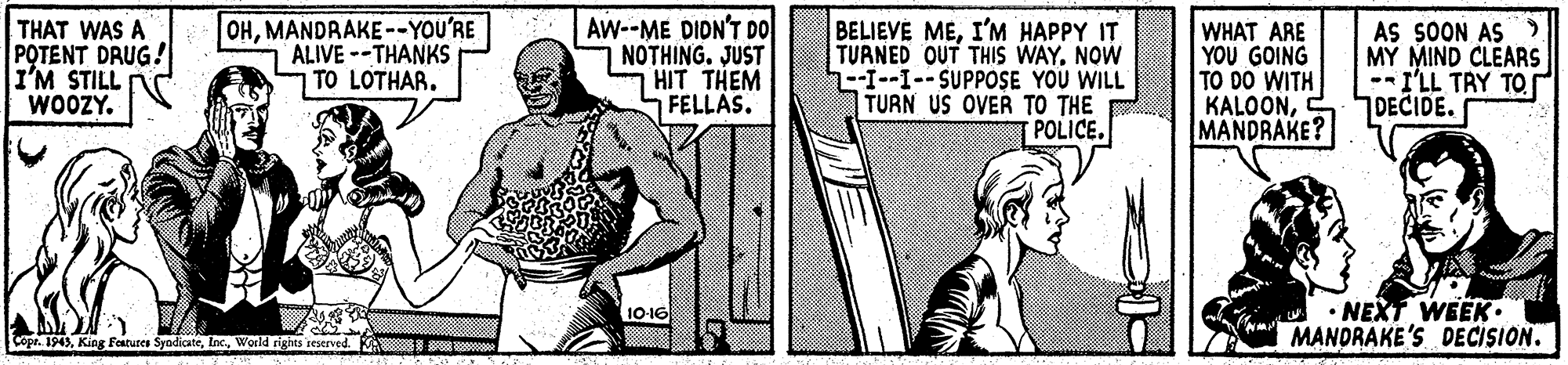 Elbow OCR: THAT WAS A POTENT DRUG! I'M STILL WOOZY. OHMANDRAKE--YOU'RE ALIVE--THANKS TO LOTHAR. Aw--ME DIDN'T DO NOTHING. JUST HIT THEM FELLAS. BELIEVE MEI'M HAPPY IT TURNED OUT THIS WAY. NOW ---1--SUPPOSE YOU WILL TURN US OVER TO THE POLICE. WHAT ARE YOU GOING TO DO WITH KALOONMANDRAKE? AS SOON AS MY MIND CLEARS -- I'LL TRY TO DECIDE. • NEXT WEEK. MANDRAKE'S DECISION. 10-16 Copr. 1943World righes reserved THAT WAS A POTENT DRUG! I'M STILL WOOZY. OHMANDRAKE--YOU'RE ALIVE--THANKS TO LOTHAR. Aw--ME DIDN'T DO NOTHING. JUST HIT THEM FELLAS. BELIEVE MEI'M HAPPY IT TURNED OUT THIS WAY. NOW ---1--SUPPOSE YOU WILL TURN US OVER TO THE POLICE. WHAT ARE YOU GOING TO DO WITH KALOONMANDRAKE? AS SOON AS MY MIND CLEARS -- I'LL TRY TO DECIDE. • NEXT WEEK. MANDRAKE'S DECISION. 10-16 Copr. 1943King Features SyndicateWorld righes reserved