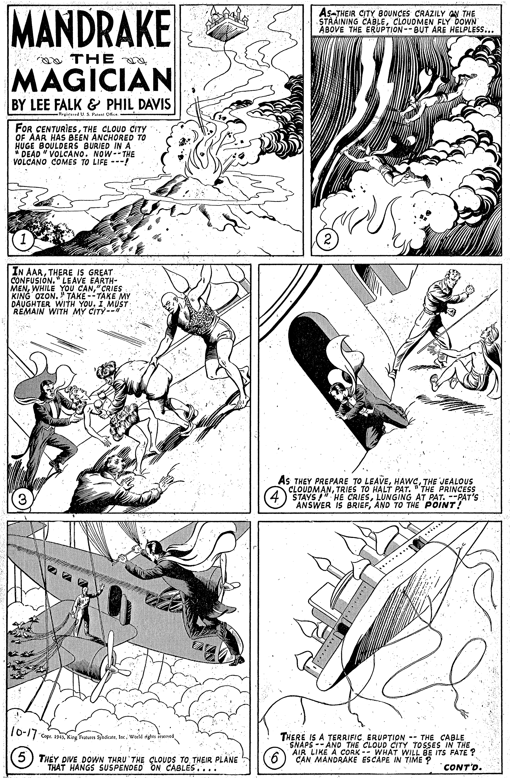 Parallel OCR: MANDRAKE As-THEIR CITY BOUNCES CRAZILY AN THE STAAINING CABLECLOUDMEN FLY DOWN ABOVE THE ERUPTION--BUT ARE HELPLESS... THE MAGICIAN BY LEE FALK & PHIL DAVIS -Megatered U S. Pateni Ofu.- FOR CENTURIESTHE CLOUD CITY OF AAR HAS BEEN ANCHORED TO HUGE BOULDERS BURJED IN A " DEAD " VOLCANO. NOW--THE VOLCANO COMES TO LIFE ---! IN AARTHERE IS GREAT CONFUSIÓN." LEAVE EARTH- MEN" CRIES KING OZON. " TAKE --TAKE MY DAUGHTER WITH MY CITYST As THEY PREPARE TO LEAVETHE JEALOUS CLOUDMANTRIES TO HALT PAT. "THE PRINCESS STAYS HE CRIESLUNGING AT PAT. --PAT'S ANSWER IS BRIEFAND TO THEPOINT! ***.... *** 16-17 Cepe. Ipa Ke aues Sndate. Inc. Woild THERE IS A TERRIFICERUPTION -- THE CABLE SNAPS -- AND THE CLOUD CITY TOSSES IN THE AIR LIKE A CORK -- WHAT WILL BE ITS FATE? CAN MANDRAKE ESCAPE IN TIME ? 5) THEY DIVE DOWN THRU THE CLOUDS TO THEIR PLANE THAT HANGS SUSPENDED ON CABLES.... CONT'D. MANDRAKE As-THEIR CITY BOUNCES CRAZILY AN THE STAAINING CABLECLOUDMEN FLY DOWN ABOVE THE ERUPTION--BUT ARE HELPLESS... THE MAGICIAN BY LEE FALK & PHIL DAVIS -Megatered U S. Pateni Ofu.- FOR CENTURIESTHE CLOUD CITY OF AAR HAS BEEN ANCHORED TO HUGE BOULDERS BURJED IN A " DEAD " VOLCANO. NOW--THE VOLCANO COMES TO LIFE ---! IN AARTHERE IS GREAT CONFUSIÓN." LEAVE EARTH- MENWHILE YOU CAN" CRIES KING OZON. " TAKE --TAKE MY DAUGHTER WITH MY CITYST As THEY PREPARE TO LEAVETHE JEALOUS CLOUDMANTRIES TO HALT PAT. "THE PRINCESS STAYS HE CRIESLUNGING AT PAT. --PAT'S ANSWER IS BRIEFAND TO THEPOINT! ***.... *** 16-17 Cepe. Ipa Ke aues Sndate. Inc. Woild THERE IS A TERRIFICERUPTION -- THE CABLE SNAPS -- AND THE CLOUD CITY TOSSES IN THE AIR LIKE A CORK -- WHAT WILL BE ITS FATE? CAN MANDRAKE ESCAPE IN TIME ? 5) THEY DIVE DOWN THRU THE CLOUDS TO THEIR PLANE THAT HANGS SUSPENDED ON CABLES.... CONT'D.