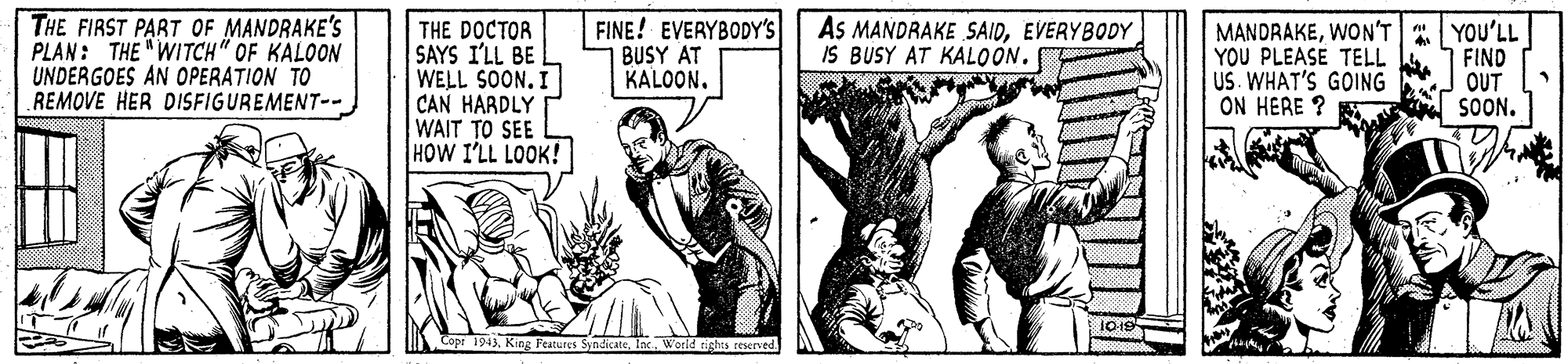 Art OCR: THE FIRST PART OF MANDRAKE'S PLAN: THE "WITCH" OF KALOON UNDERGOES AN OPERATION TO REMOVE HER DISFIGUREMENT-- THE DOCTOR SAYS I'LL BE WELL SOON. I CAN HARDLY WAIT TO SEE HOW I'LL LOOK! FINE! EVERYBODY'S BUSY AT KALOONEVERYBODY IS BUSY AT KALOON. MANDRAKEWON'T YOU'LL YOU PLEASE TELL US. WHAT'S GOING ON HERE ? FIND OUT SOON. Copt 194). King Peatures SyndicateIn Werld rights reserved. THE FIRST PART OF MANDRAKE'S PLAN: THE "WITCH" OF KALOON UNDERGOES AN OPERATION TO REMOVE HER DISFIGUREMENT-- THE DOCTOR SAYS I'LL BE WELL SOON. I CAN HARDLY WAIT TO SEE HOW I'LL LOOK! FINE! EVERYBODY'S BUSY AT KALOONAs MANDRAKE SAIDEVERYBODY IS BUSY AT KALOON. MANDRAKEWON'T YOU'LL YOU PLEASE TELL US. WHAT'S GOING ON HERE ? FIND OUT SOON. Copt 194). King Peatures SyndicateIn Werld rights reserved.