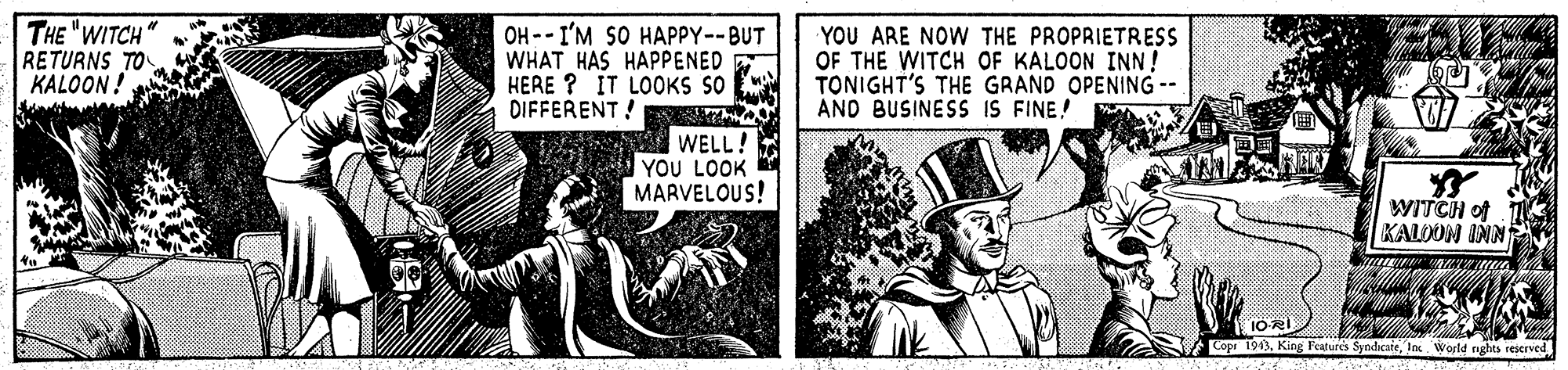 Fiction OCR: THE "WITCH RETURNS TO KALOON! OH -- I'M SO HAPPY--BUT WHAT HAS HAPPENED HERE ? IT LOOKS SO DIFFERENT! YOU ARE NOW THE PROPRIETRESS OF THE WITCH OF KALOON INN! TONIGHT'S THE GRAND OPENING -- AND BUSINESS IS FINE! WELL! YOU LOOK MARVELOUS! WITCH of KALDON IN Copr 1943la World nghts reerved THE "WITCH RETURNS TO KALOON! OH -- I'M SO HAPPY--BUT WHAT HAS HAPPENED HERE ? IT LOOKS SO DIFFERENT! YOU ARE NOW THE PROPRIETRESS OF THE WITCH OF KALOON INN! TONIGHT'S THE GRAND OPENING -- AND BUSINESS IS FINE! WELL! YOU LOOK MARVELOUS! WITCH of KALDON IN Copr 1943King Features Syndicatela World nghts reerved