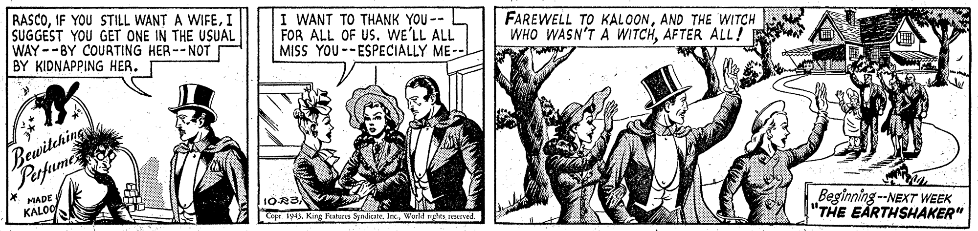 Comic book OCR: RASCOI SUGGEST YOU GET ONE IN THE USUAL WAY--BY COURTING HER--NOT BY KIDNAPPING HER. I WANT TO THANK YOU -- L FOR ALL OF USWE'LL ALL MISS YOU--ESPECIALLY ME-- FAREWELL TO KALOONAND THE WITCH WHO WASN'T A WITCHAFTER ALL! Bewitchings Papume MADE KALOO 10R3/ Beginning--NEXT WEEK "THE EARTHSHAKER" Cops. 1945. King Features SyndicateWorld rights rexrved. RASCOIF YOU STILL WANT A WIFEI SUGGEST YOU GET ONE IN THE USUAL WAY--BY COURTING HER--NOT BY KIDNAPPING HER. I WANT TO THANK YOU -- L FOR ALL OF USWE'LL ALL MISS YOU--ESPECIALLY ME-- FAREWELL TO KALOONAND THE WITCH WHO WASN'T A WITCHAFTER ALL! Bewitchings Papume MADE KALOO 10R3/ Beginning--NEXT WEEK "THE EARTHSHAKER" Cops. 1945. King Features SyndicateWorld rights rexrved.
