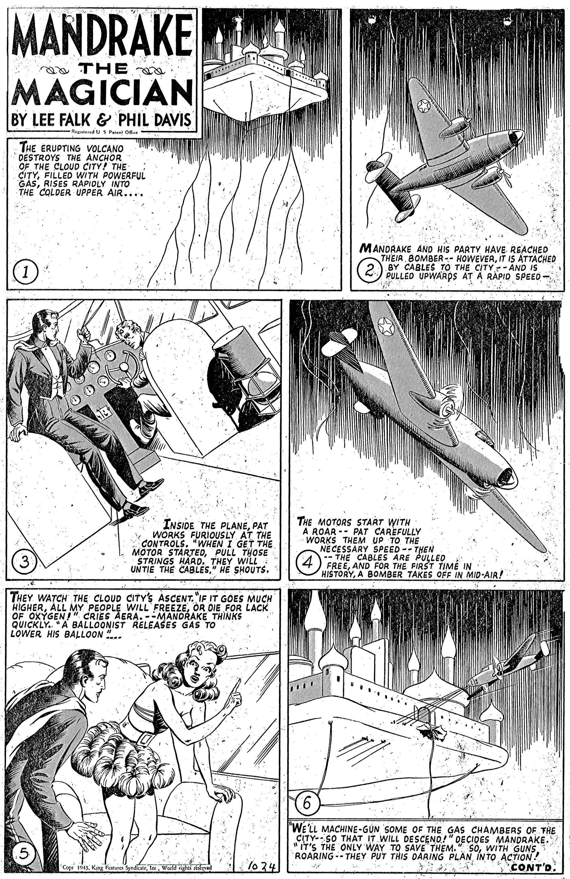 Drawing OCR: MANDRAKE THE MAGICIAN BY LEE FALK & PHIL DAVIS RepteredU S Pulet Of THE ERUPTING VOLCANO THE CITYFILLED WITH POWERFUL GASRISES RAPIOLY INTO THE COLDER UPPER AIR....MANDRAKE AND HIS PARTY HAVE REACHED THEIR BOMBER -- HOWEVERIT IS ATTACHED TO THE CITY - AND IS PULLED INSIDE THE PLANEPAT WORKS FURIOUSLY AT THE CONTROLS. "WHEN I GET THE MOTOR SIAla DTHE MOTORS START WITH A ROAR -- PAT CAREFULLY WORKS THEM UP TO THE NECESSARY SPEED -- THEN -- THE CABLES ARE PULLED FREEAND FOR THE FIRST TIME IN HISTORYA BOMBER TAKES OFF IN MID-AIR! THOSE "STRINGS UNTIE THE CABLES" HE SHOUTS. THEY WATCH THE CLOUD CITY'S ASCENT."IF IT GOES MUCH OF OXYGENMY QUICKLY. "A BALLOONIST RELEASES GAS TO LOWER HIS BALLOON "... PEOPLE WILL " CRIES AERA. --MANORAKE THINKS OR DIE FOR LACK "WELL MACHINE-GUN SOME OF THE GAS CHAMBERS OF THE CITY-- SO THAT IT WILL DESCEND!" DECIDES MANDRAKE. "IT'S THE ONLY WAY TO SAVE THEM." SOWITH GUNS. ROARING- THEY PUT THIS OARING PLAN IN TO ACTION! CONT'D. 1o 24 Cope 1943World MANDRAKE THE MAGICIAN BY LEE FALK & PHIL DAVIS RepteredU S Pulet Of THE ERUPTING VOLCANO THE CITYFILLED WITH POWERFUL GASRISES RAPIOLY INTO THE COLDER UPPER AIR....MANDRAKE AND HIS PARTY HAVE REACHED THEIR BOMBER -- HOWEVERIT IS ATTACHED TO THE CITY - AND IS PULLED INSIDE THE PLANEPAT WORKS FURIOUSLY AT THE CONTROLS. "WHEN I GET THE MOTOR SIAla DTHE MOTORS START WITH A ROAR -- PAT CAREFULLY WORKS THEM UP TO THE NECESSARY SPEED -- THEN -- THE CABLES ARE PULLED FREEAND FOR THE FIRST TIME IN HISTORYA BOMBER TAKES OFF IN MID-AIR! THOSE "STRINGS UNTIE THE CABLES" HE SHOUTS. THEY WATCH THE CLOUD CITY'S ASCENT."IF IT GOES MUCH OF OXYGENMY QUICKLY. "A BALLOONIST RELEASES GAS TO LOWER HIS BALLOON "... PEOPLE WILL " CRIES AERA. --MANORAKE THINKS OR DIE FOR LACK "WELL MACHINE-GUN SOME OF THE GAS CHAMBERS OF THE CITY-- SO THAT IT WILL DESCEND!" DECIDES MANDRAKE. "IT'S THE ONLY WAY TO SAVE THEM." SOWITH GUNS. ROARING- THEY PUT THIS OARING PLAN IN TO ACTION! CONT'D. 1o 24 Cope 1943King Fatare Syndicate