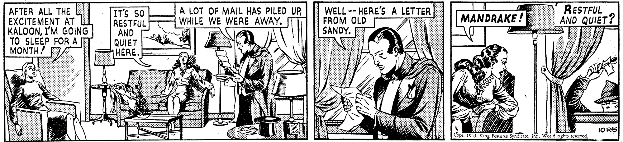 Drawing OCR: AFTER ALL THE EXCITEMENT AT KALOONI'M GOING TO SLEEP FOR AT MONTH! IT'S SO RESTFUL AND QUIET HERE. A LOT OF MAIL HAS PILED UPWHILE WE WERE AWAY. WELL -- HERE'S A LETTER FROM OLD SANDY. RESTFUL AND QUIET? MANDRAKE ! 1OR5 Cope. 1943. King Feacures SyndicateInc. World nights reserved. AFTER ALL THE EXCITEMENT AT KALOONI'M GOING TO SLEEP FOR AT MONTH! IT'S SO RESTFUL AND QUIET HERE. A LOT OF MAIL HAS PILED UPWHILE WE WERE AWAY. WELL -- HERE'S A LETTER FROM OLD SANDY. RESTFUL AND QUIET? MANDRAKE ! 1OR5 Cope. 1943. King Feacures SyndicateInc. World nights reserved.