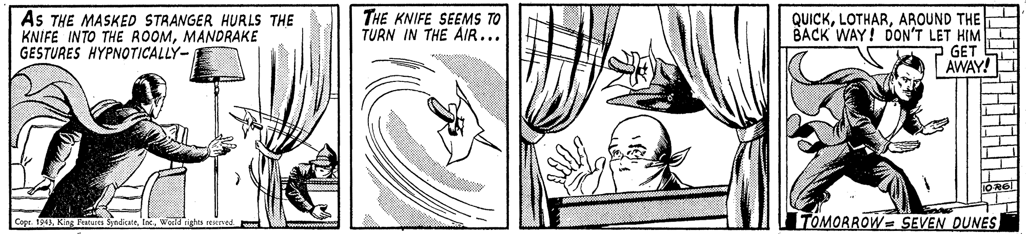 Elbow OCR: As THE MASKED STRANGER HURLS THE KNIFE INTO THE ROOMMANDRAKE GESTURES HYPNOTICALLY- THE KNIFE SEEMS TO TURN IN THE AIR... QUICKAROUND THE BACK WAY! DON'T LET HIM GET AWAY! TOMORROW= SEVEN DUNES Copr. 1943World rights reserved. As THE MASKED STRANGER HURLS THE KNIFE INTO THE ROOMMANDRAKE GESTURES HYPNOTICALLY- THE KNIFE SEEMS TO TURN IN THE AIR... QUICKAROUND THE BACK WAY! DON'T LET HIM GET AWAY! TOMORROW= SEVEN DUNES Copr. 1943King Features SyndicateWorld rights reserved.
