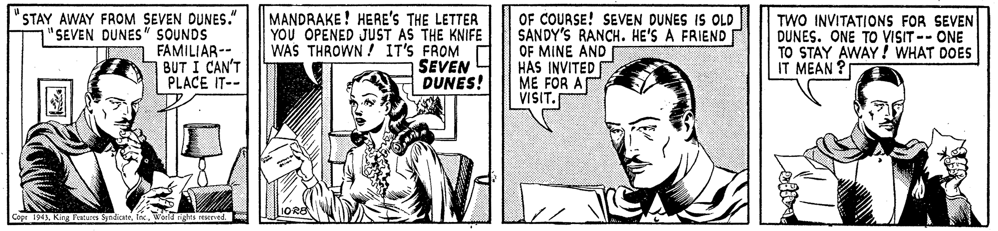 Fiction OCR: STAY AWAY FROM SEVEN DUNES." "SEVEN DUNES" SOUNDS FAMILIAR-- BUT I CAN'T PLACE IT-- MANDRAKE ! HERE'S THE LETTER YOU OPENED JUST AS THE KNIFE WAS THROWN ! IT'S FROM SEVEN DUNES! OF COURSE! SEVEN DUNES IS OLD SANDY'S RANCH. HE'S A FRIEND OF MINE AND I HAS INVITED ME FOR A VISIT. TWO INVITATIONS FOR SEVEN DUNES. ONE TO VISIT -- ONE TO STAY AWAY! WHAT DOES IT MEAN ? Copr 1943STAY AWAY FROM SEVEN DUNES." "SEVEN DUNES" SOUNDS FAMILIAR-- BUT I CAN'T PLACE IT-- MANDRAKE ! HERE'S THE LETTER YOU OPENED JUST AS THE KNIFE WAS THROWN ! IT'S FROM SEVEN DUNES! OF COURSE! SEVEN DUNES IS OLD SANDY'S RANCH. HE'S A FRIEND OF MINE AND I HAS INVITED ME FOR A VISIT. TWO INVITATIONS FOR SEVEN DUNES. ONE TO VISIT -- ONE TO STAY AWAY! WHAT DOES IT MEAN ? Copr 1943King Fentures Syndicate