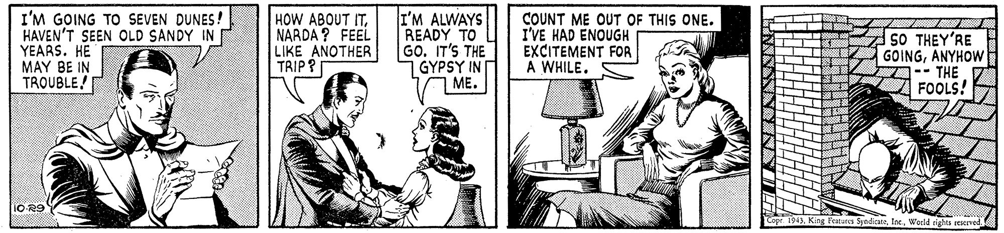 Drawing OCR: I'M GOING TO SEVEN DUNES! HAVEN'T SEEN OLD SANDY IN YEARS. HE MAY BE IN TROUBLE! HOW ABOUT ITNARDA ? FEEL LIKE ANOTHER TRIP ? I'M ALWAYS READY TO GO. IT'S THE GYPSY IN ME. COUNT ME OUT OF THIS ONE. I'VE HAD ENOUGH EXCITEMENT FOR A WHILE. 50 ?HEY 'RE GOINGANYHOW 7-- THE FOOLS! 10-R9 Features SyndicateWeeld rights reserved I'M GOING TO SEVEN DUNES! HAVEN'T SEEN OLD SANDY IN YEARS. HE MAY BE IN TROUBLE! HOW ABOUT ITNARDA ? FEEL LIKE ANOTHER TRIP ? I'M ALWAYS READY TO GO. IT'S THE GYPSY IN ME. COUNT ME OUT OF THIS ONE. I'VE HAD ENOUGH EXCITEMENT FOR A WHILE. 50 ?HEY 'RE GOINGANYHOW 7-- THE FOOLS! 10-R9 Features SyndicateWeeld rights reserved