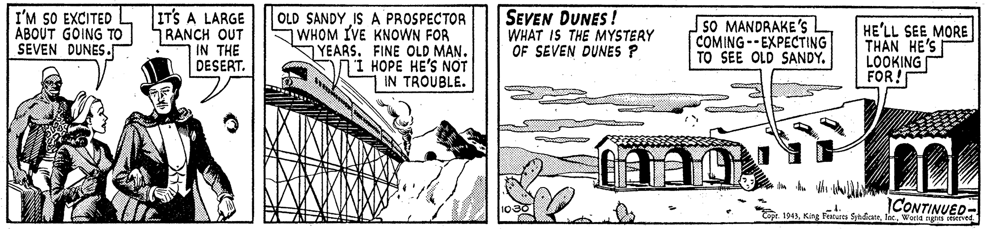 Line art OCR: I'M SO EXCITED ABOUT GOING TO SEVEN DUNES. IT'S A LARGE RANCH OUT IN THE DESERT. OLD SANDY IS A PROSPECTOR WHOM IVE KNOWN FOR YEARS. FINE OLD MAN. HOPE HE'S NOT IN TROUBLE. SEVEN DUNES ! WHAT IS THE MYSTERY OF SEVEN DUNES P SO MANDRAKE'S COMING--EXPECTING TO SEE OLD SANDY. HE'LL SEE MORE THAN HE'S LOOKING FOR! ? ICONTINUED- 1943Wetd nghts teerved I'M SO EXCITED ABOUT GOING TO SEVEN DUNES. IT'S A LARGE RANCH OUT IN THE DESERT. OLD SANDY IS A PROSPECTOR WHOM IVE KNOWN FOR YEARS. FINE OLD MAN. HOPE HE'S NOT IN TROUBLE. SEVEN DUNES ! WHAT IS THE MYSTERY OF SEVEN DUNES P SO MANDRAKE'S COMING--EXPECTING TO SEE OLD SANDY. HE'LL SEE MORE THAN HE'S LOOKING FOR! ? ICONTINUED- 1943King Featurts SyndicateWetd nghts teerved