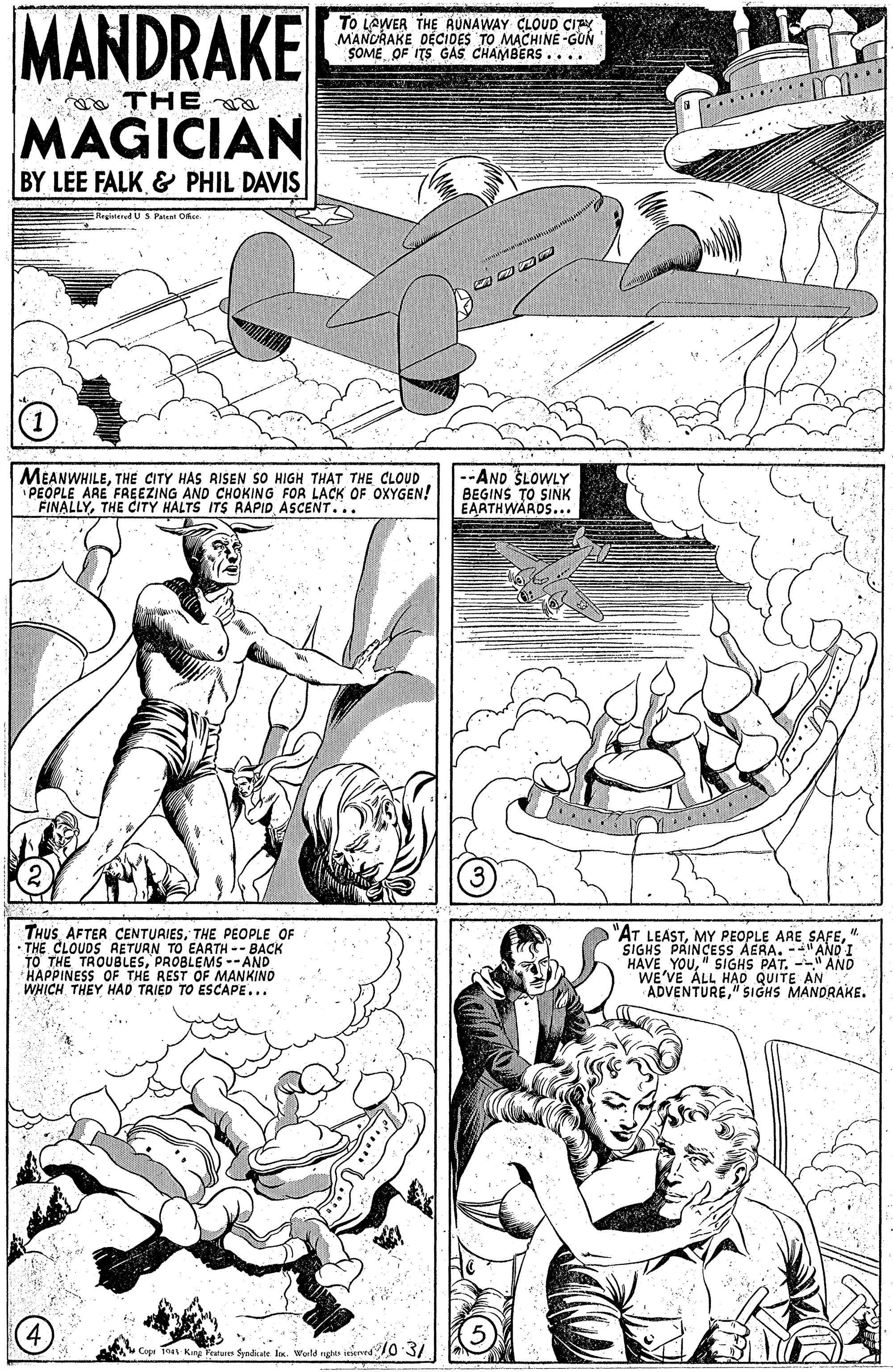 Publication OCR: MANDRAKE To LAWER THE RUNAWAY CLOUD CIPY MANCRAKE DÉCIDES TO MACHINE -GUN SOME OF ITS GAS CHAMBERS.... o THE MAGICIAN BY LEE FALK & PHIL DAVIS HegirtenedUS Patent Oker MEANWHILETHE CITY HAS RISEN SO HIGH THAT THE CLOUD PEOPLE ARE FREEZING AND CHOKING FOR LACK OF OXYGEN! FINALLYTHE CITY HALTS ITS RAPID ASCENT... --AND ŠLOWLY BEGINS TO SINK EAATHWARDS... THUSTHE PEOPLE OF THE CLOUDS AETURN TO TO THE TROUBLESPROBLEMS --AND HAPPINESS OF THE REST OF MANKINO WHICH THEY HAD TRIED TO ESCAPE... "AT LEAST" SIGHS PRINCESS AERA. -- "AND I HAVE YOU" SIGHS PAT. -- AND WE'VE ALL HAD QUITE AN ADVENTURE"SIGHS MANDRAKE. EARTH -- BACK King Feutu $yndate lox. Woild ut ierved 70 3/ MANDRAKE To LAWER THE RUNAWAY CLOUD CIPY MANCRAKE DÉCIDES TO MACHINE -GUN SOME OF ITS GAS CHAMBERS.... o THE MAGICIAN BY LEE FALK & PHIL DAVIS HegirtenedUS Patent Oker MEANWHILETHE CITY HAS RISEN SO HIGH THAT THE CLOUD PEOPLE ARE FREEZING AND CHOKING FOR LACK OF OXYGEN! FINALLYTHE CITY HALTS ITS RAPID ASCENT... --AND ŠLOWLY BEGINS TO SINK EAATHWARDS... THUSAFTER CENTUAIESTHE PEOPLE OF THE CLOUDS AETURN TO TO THE TROUBLESPROBLEMS --AND HAPPINESS OF THE REST OF MANKINO WHICH THEY HAD TRIED TO ESCAPE... "AT LEASTMY PEOPLE ARE SAFE" SIGHS PRINCESS AERA. -- "AND I HAVE YOU" SIGHS PAT. -- AND WE'VE ALL HAD QUITE AN ADVENTURE"SIGHS MANDRAKE. EARTH -- BACK King Feutu $yndate lox. Woild ut ierved 70 3/