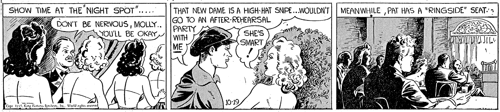 Art OCR: SHOW TIME AT THE NIGHT SPOT"..... DON'T BE NERVOUSMOLLY.. THAT NEW DAME IS A HIGH-HAT SNIPE...WOULDN'T GO TO AN AFTER-REHEARSAL PARTY WITH ME MEANWHILEPAT HAS A "RINGSIDE" SEAT. SHE'S SMART YOU'LL BE OKAY 10-19 Copr. 19. King Fatun Synlhrats. tn. World nyghis reerved SHOW TIME AT THE NIGHT SPOT"..... DON'T BE NERVOUSMOLLY.. THAT NEW DAME IS A HIGH-HAT SNIPE...WOULDN'T GO TO AN AFTER-REHEARSAL PARTY WITH ME MEANWHILEPAT HAS A "RINGSIDE" SEAT. SHE'S SMART YOU'LL BE OKAY 10-19 Copr. 19. King Fatun Synlhrats. tn. World nyghis reerved