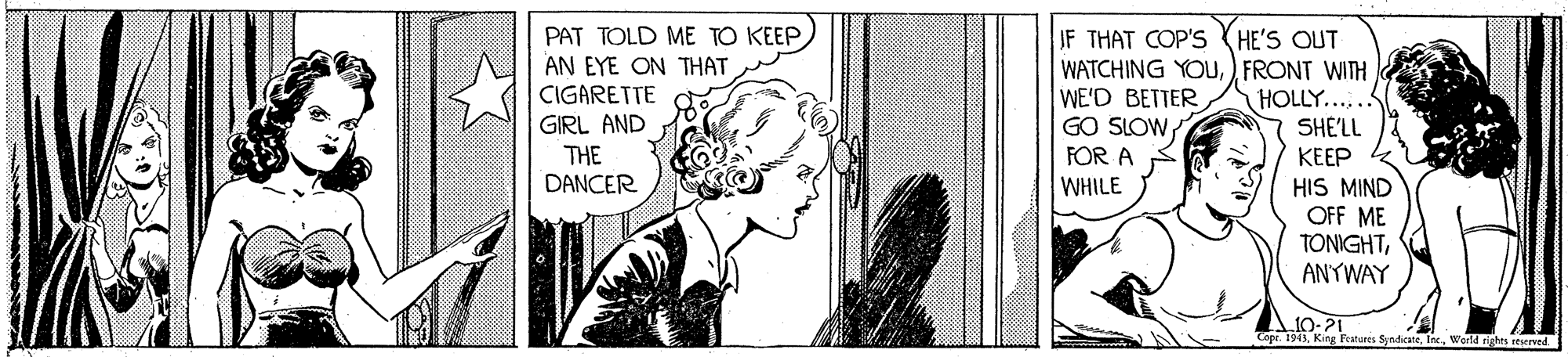Black-and-white OCR: PAT TOLD ME TO KEEPAN EYE ON THAT CIGARETTE GIRL AND JF THAT COP'S (HE'S OUT WATCHING YOU) FRONT WITH WE'D BETTER GO SLOW HOLLY...... SHE'LL THE DANCER FOR A KEEP WHILE HIS MIND OFF ME TONIGHTANYWAY A10-21 Tope. 194)Warld righes seerved. PAT TOLD ME TO KEEPAN EYE ON THAT CIGARETTE GIRL AND JF THAT COP'S (HE'S OUT WATCHING YOU) FRONT WITH WE'D BETTER GO SLOW HOLLY...... SHE'LL THE DANCER FOR A KEEP WHILE HIS MIND OFF ME TONIGHTANYWAY A10-21 Tope. 194)King Features SyndicaneWarld righes seerved.