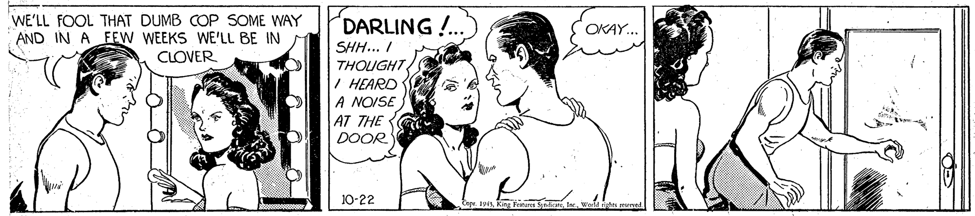 Organism OCR: WE'LL FOOL THAT DUMB COP SOME WAY AND IN A FEW WEEKS WE'LL BE IN CLOVER DARLING!.. OKAY... SHH... I THOUGHT I HEARD A NOISE AT THE DOOR 10-22 Coge 1915Weld richts WE'LL FOOL THAT DUMB COP SOME WAY AND IN A FEW WEEKS WE'LL BE IN CLOVER DARLING!.. OKAY... SHH... I THOUGHT I HEARD A NOISE AT THE DOOR 10-22 Coge 1915Kiag Fratuns SyndicateWeld richts