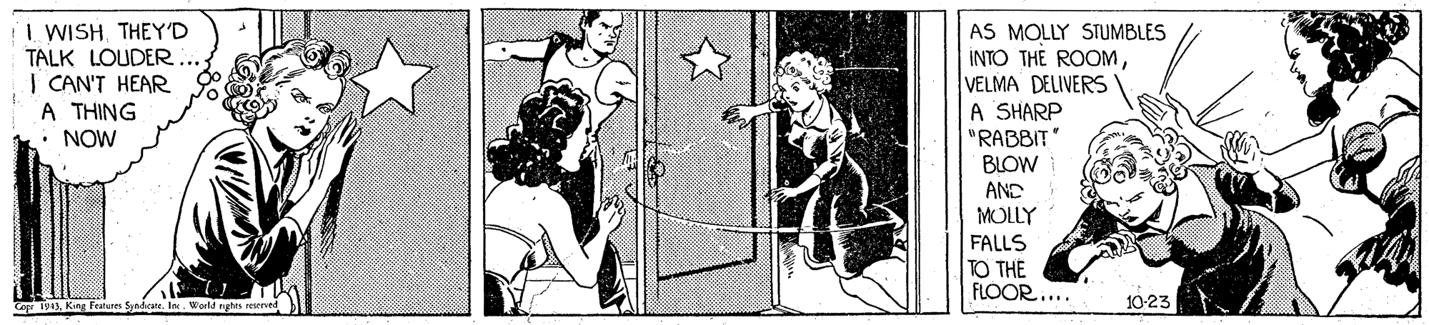 Monochrome OCR: I WISH THEY'D TALK LOUDER.. | CAN'T HEAR A THING : NOW AS MOLLY STUMBLES INTO THE ROOMVELMA DELIVERS A SHARP "RABBIT BLOW AND MOLLY FALLS TO THE FLOOR.... Cop 1943King Features Syndicate. lo. World nghts reerved 10-23 I WISH THEY'D TALK LOUDER.. | CAN'T HEAR A THING : NOW AS MOLLY STUMBLES INTO THE ROOMVELMA DELIVERS A SHARP "RABBIT BLOW AND MOLLY FALLS TO THE FLOOR.... Cop 1943King Features Syndicate. lo. World nghts reerved 10-23