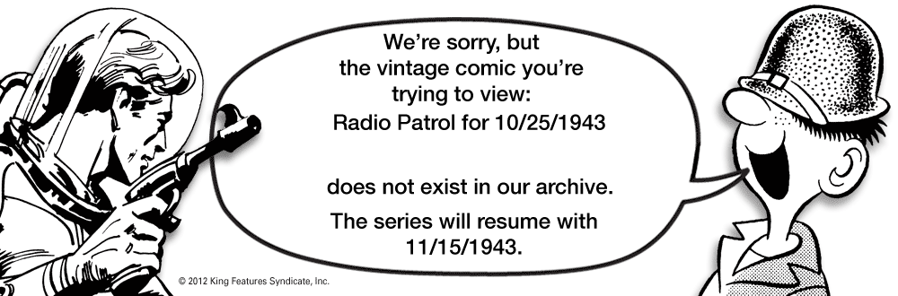 Number OCR: We're sorrybut the vintage comic you're trying to view: Radio Patrol for 10/25/1943 does not exist in our archive. The series will resume with 11/15/1943. © 2012 King Features SyndicateInc. We're sorrybut the vintage comic you're trying to view: Radio Patrol for 10/25/1943 does not exist in our archive. The series will resume with 11/15/1943. © 2012 King Features Syndicate