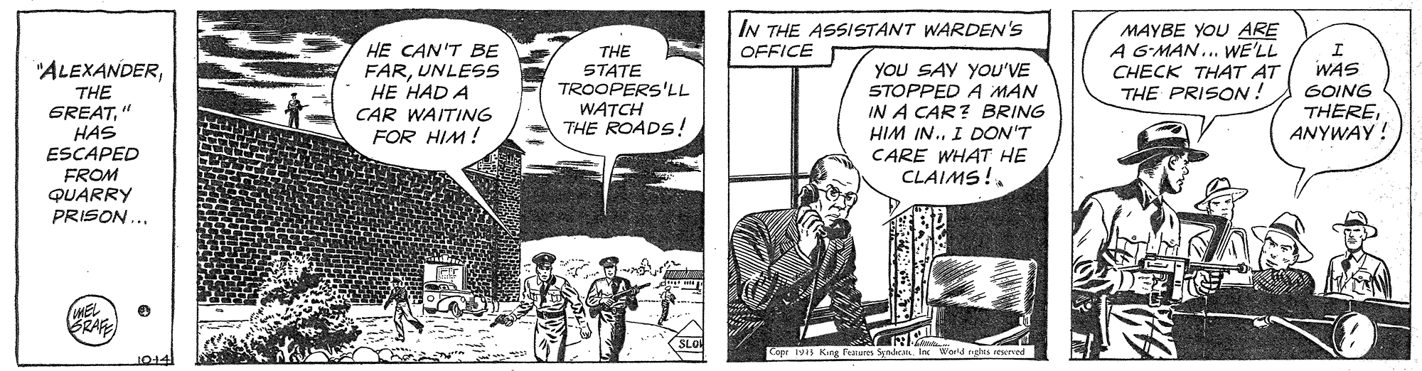 Font OCR: IN THE ASSISTANT WARDEN'S OFFICE MAYBE YOU ARE A GMAN.. WE'LL CHECK THA4T AT THE PRISON ! HE CAN'T BE THE STATE TROOPERS'LL WATCH THE ROADS! WAS GOING THEREANYWAY ! "ALEXANDERTHE GREAT" HAS ESCAPED FROM QUARRY PRISON ... YOU SAY YOU'VE STOPPED A MAN IN A CAR? BRING HIM IN. I DON'T CARE WHAT HE CLAIMS!. FARUNLESSS HE HAD A CAR WAITING FOR HIM ! MEL BRAFE Copr 19 Kng Felures Syndcn In World ngh IN THE ASSISTANT WARDEN'S OFFICE MAYBE YOU ARE A GMAN.. WE'LL CHECK THA4T AT THE PRISON ! HE CAN'T BE THE STATE TROOPERS'LL WATCH THE ROADS! WAS GOING THEREANYWAY ! "ALEXANDERTHE GREAT" HAS ESCAPED FROM QUARRY PRISON ... YOU SAY YOU'VE STOPPED A MAN IN A CAR? BRING HIM IN. I DON'T CARE WHAT HE CLAIMS!. FARUNLESSS HE HAD A CAR WAITING FOR HIM ! MEL BRAFE Copr 19 Kng Felures Syndcn In World ngh