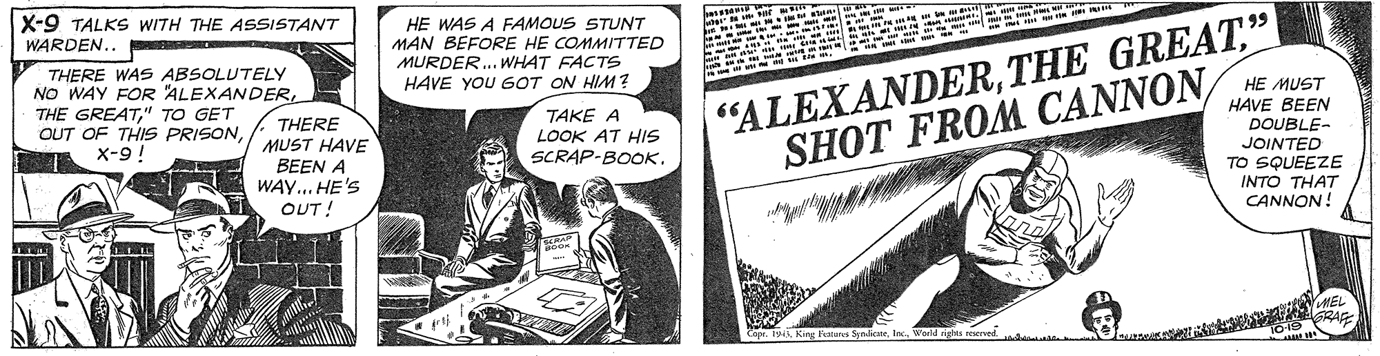 Fiction OCR: X-9 TALKS WITH THE ASSISTANT WARDEN.. HE WAS A FAMOUS STUNT MAN BEFORE HE COMMITTED MURDER.. WHAT FACTS HAVE YOU GOT ON HIM ? "ALEXANDER" SHOT FROM CANNON 199 THERE WAS ABSOLUTELY NO WAY FOR "ALEXANDER" TO GET OUT OF THIS PRISONX-9! HE MUST TAKE A LOOK AT HIS SCRAP-BOOK. HAVE BEEN DOUBLE- JOINTED TO SQUEEZE THERE MUST HAVE BEEN A WAY... HE'S INTO THAT CANNON! OUT! King Fealurci S nicneWorild rights eerved X-9 TALKS WITH THE ASSISTANT WARDEN.. HE WAS A FAMOUS STUNT MAN BEFORE HE COMMITTED MURDER.. WHAT FACTS HAVE YOU GOT ON HIM ? "ALEXANDERTHE GREAT" SHOT FROM CANNON 199 THERE WAS ABSOLUTELY NO WAY FOR "ALEXANDERTHE GREAT" TO GET OUT OF THIS PRISONX-9! HE MUST TAKE A LOOK AT HIS SCRAP-BOOK. HAVE BEEN DOUBLE- JOINTED TO SQUEEZE THERE MUST HAVE BEEN A WAY... HE'S INTO THAT CANNON! OUT! King Fealurci S nicneWorild rights eerved