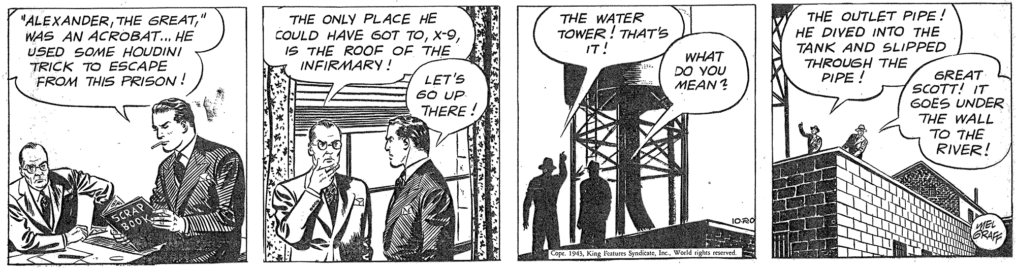 Fictional character OCR: "ALEXANDER" WAS AN ACROBAT... HE USED SOME HOUDINI TRICK TO ESCAPE FROM THIS PRISON ! THE ONLY PLACE HE COULD HAVE 6OT TOIS THE ROOF OF THE INFIRMARY! THE WATER TOWER! THAT'S IT! THE OUTLET PIPE ! HE DIVED INTO THE TANK AND SLIPPED THROUGH THE PIPE ! WHAT DO YOU MEAN ? LET'S 60 UP THERE ! GREAT SCOTT! IT GOES UNDER THE WALL TO THE RIVER! GRAFE Copr. 191AWorld rig s reserved "ALEXANDERTHE GREAT" WAS AN ACROBAT... HE USED SOME HOUDINI TRICK TO ESCAPE FROM THIS PRISON ! THE ONLY PLACE HE COULD HAVE 6OT TOIS THE ROOF OF THE INFIRMARY! THE WATER TOWER! THAT'S IT! THE OUTLET PIPE ! HE DIVED INTO THE TANK AND SLIPPED THROUGH THE PIPE ! WHAT DO YOU MEAN ? LET'S 60 UP THERE ! GREAT SCOTT! IT GOES UNDER THE WALL TO THE RIVER! GRAFE Copr. 191AKing Features SyndkateWorld rig s reserved