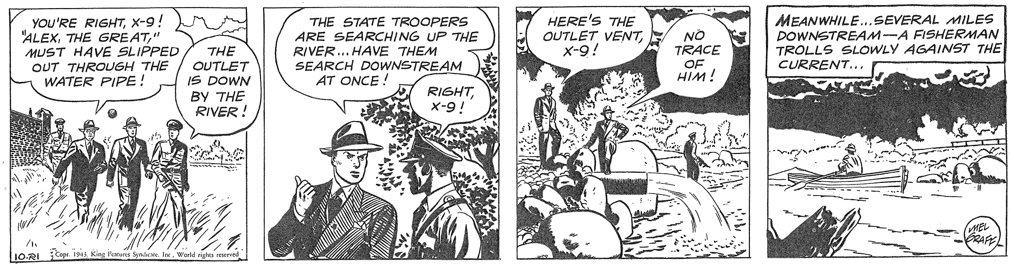 Comic book OCR: YOU'RE RIGHTX-9! "ALEX" MUST HAVE SLIPPED OUT THROUGH THE WATER PIPE! THE STATE TROOPERS ARE SEARCHING UP THE RIVER... HAVE THEM SEARCH DOWNSTREAM AT ONCE ! HERE'S THE OUTLET VENTx-9! MEANWHILE..SEVERAL MILES DOWNSTREAM-A FISHERMAN TROLLS SLOWLY AGAINST THE CURRENT..NO TRACE THE OUTLET IS DOWN ?? THE RIVER ! OF HIM! RIGHTX-9! MEL GRAFE 1O-RI Cap 1943 King Fearares Synlat. In YOU'RE RIGHTX-9! "ALEXTHE GREAT" MUST HAVE SLIPPED OUT THROUGH THE WATER PIPE! THE STATE TROOPERS ARE SEARCHING UP THE RIVER... HAVE THEM SEARCH DOWNSTREAM AT ONCE ! HERE'S THE OUTLET VENTx-9! MEANWHILE..SEVERAL MILES DOWNSTREAM-A FISHERMAN TROLLS SLOWLY AGAINST THE CURRENT..NO TRACE THE OUTLET IS DOWN ?? THE RIVER ! OF HIM! RIGHTX-9! MEL GRAFE 1O-RI Cap 1943 King Fearares Synlat. In
