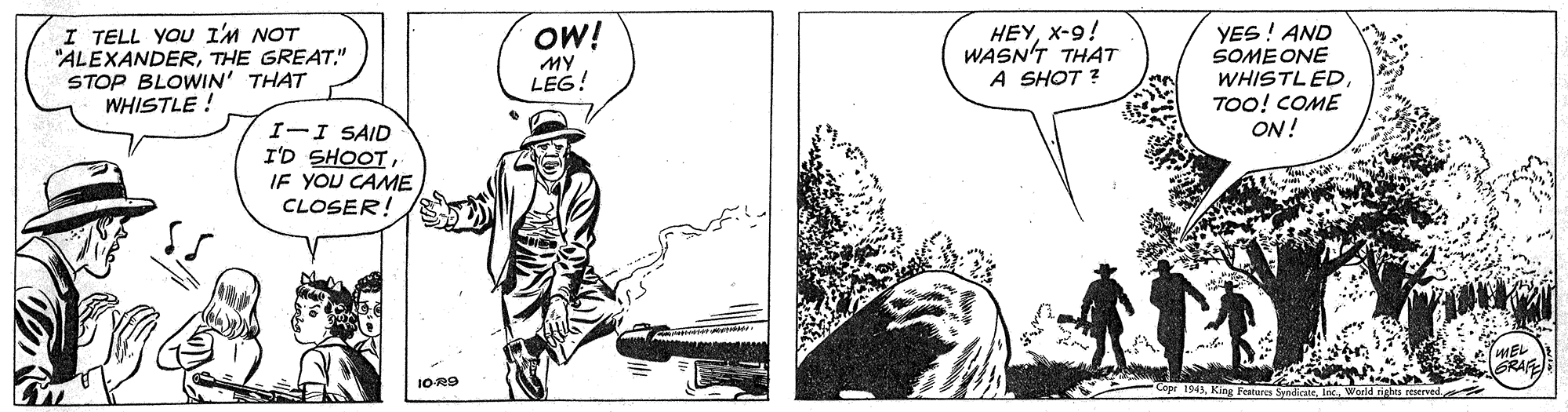 Comics OCR: I TELL YOU I'M NOT "ALEXANDERTHE GREAT." STOP BLOWIN' THAT WHISTLE ! HEYx-9! WASN'T THAT A SHOT ? OW! YES! AND SOMEONE WHISTLEDTOO! COME ON! MY LEG! I-I SAID I'D SHOOT JE YOU CAME CLOSER! GRAF IOR9 I TELL YOU I'M NOT "ALEXANDERTHE GREAT." STOP BLOWIN' THAT WHISTLE ! HEYx-9! WASN'T THAT A SHOT ? OW! YES! AND SOMEONE WHISTLEDTOO! COME ON! MY LEG! I-I SAID I'D SHOOT JE YOU CAME CLOSER! GRAF IOR9