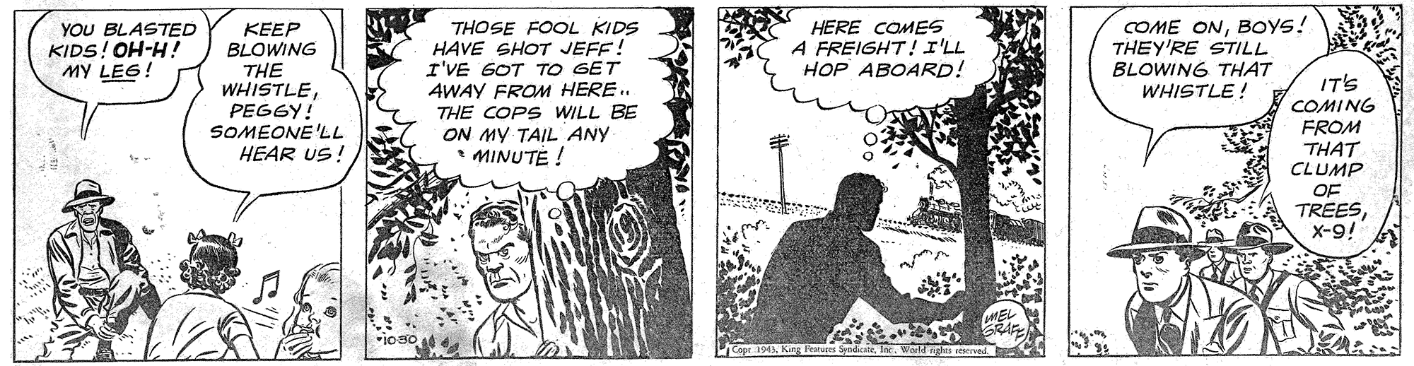 Drawing OCR: YOU BLASTED KIDS! OH-H! MY LEG! THOSE FOOL KIDS HAVE SHOT JEFE! I'VE GOT TO GET 4WAY FROM HERE. THE COPS WILL BE ON MY TAIL ANY • MINUTE ! COME ONBOYS! THEY'RE STILL BLOWING THAT WHISTLE! HERE COMES A FREIGHT! I'LL HOP ABOARD! KEEP BLOWING THE WHISTLEPEGGY! SOMEONE'LL HEAR US ! IT'S COMING FROM THAT CLUMP OF TREESX-9! ios YOU BLASTED KIDS! OH-H! MY LEG! THOSE FOOL KIDS HAVE SHOT JEFE! I'VE GOT TO GET 4WAY FROM HERE. THE COPS WILL BE ON MY TAIL ANY • MINUTE ! COME ONBOYS! THEY'RE STILL BLOWING THAT WHISTLE! HERE COMES A FREIGHT! I'LL HOP ABOARD! KEEP BLOWING THE WHISTLEPEGGY! SOMEONE'LL HEAR US ! IT'S COMING FROM THAT CLUMP OF TREESX-9! ios