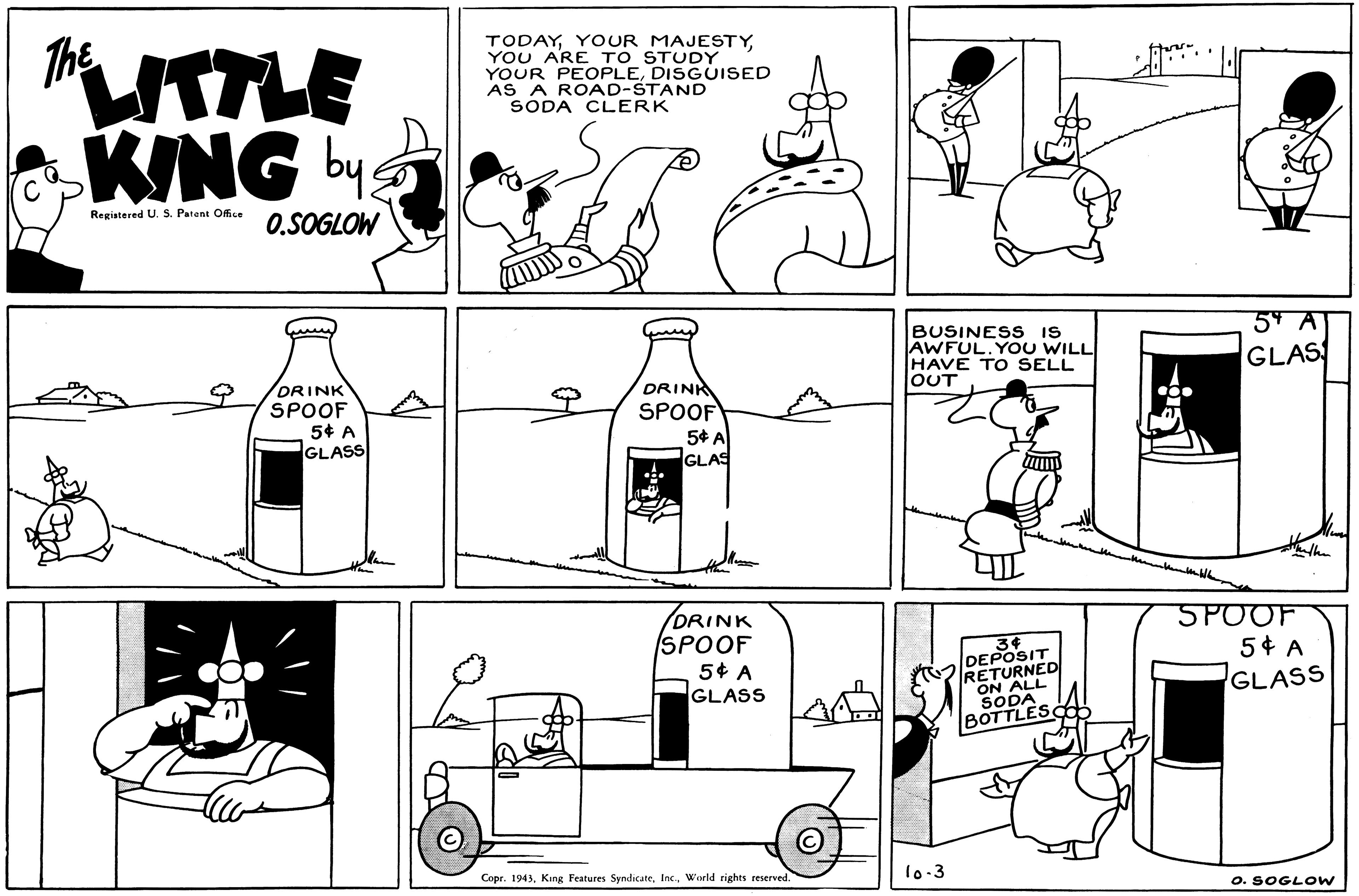 Font OCR: TODAYYOU ARE TO STUDY YOUR PEOPLEDISGUISED AS A ROAD-STAND SODA CLERK MTLE KING by The Registered U. S. Patent Office 0.SOGLOW BUSINES S IS AWFUL. YOU WILL HAVE TO SELL JOUT 54 A GLAS ORINK SPOOF 5¢ A GLASS DRINK SPOOF 5* A GLAS DRINK SPOOF 5¢ A GLASS 3? DEPOSIT RETURNED ON ALL SODA BOTTLES 5POOF 5¢ A GLASS Copr. 1943World rights reserved. 1o.3 O. SOGLOW TODAYYOUR MAJESTYYOU ARE TO STUDY YOUR PEOPLEDISGUISED AS A ROAD-STAND SODA CLERK MTLE KING by The Registered U. S. Patent Office 0.SOGLOW BUSINES S IS AWFUL. YOU WILL HAVE TO SELL JOUT 54 A GLAS ORINK SPOOF 5¢ A GLASS DRINK SPOOF 5* A GLAS DRINK SPOOF 5¢ A GLASS 3 ? DEPOSIT RETURNED ON ALL SODA BOTTLES 5POOF 5¢ A GLASS Copr. 1943King Features SyndicateWorld rights reserved. 1o.3 O. SOGLOW