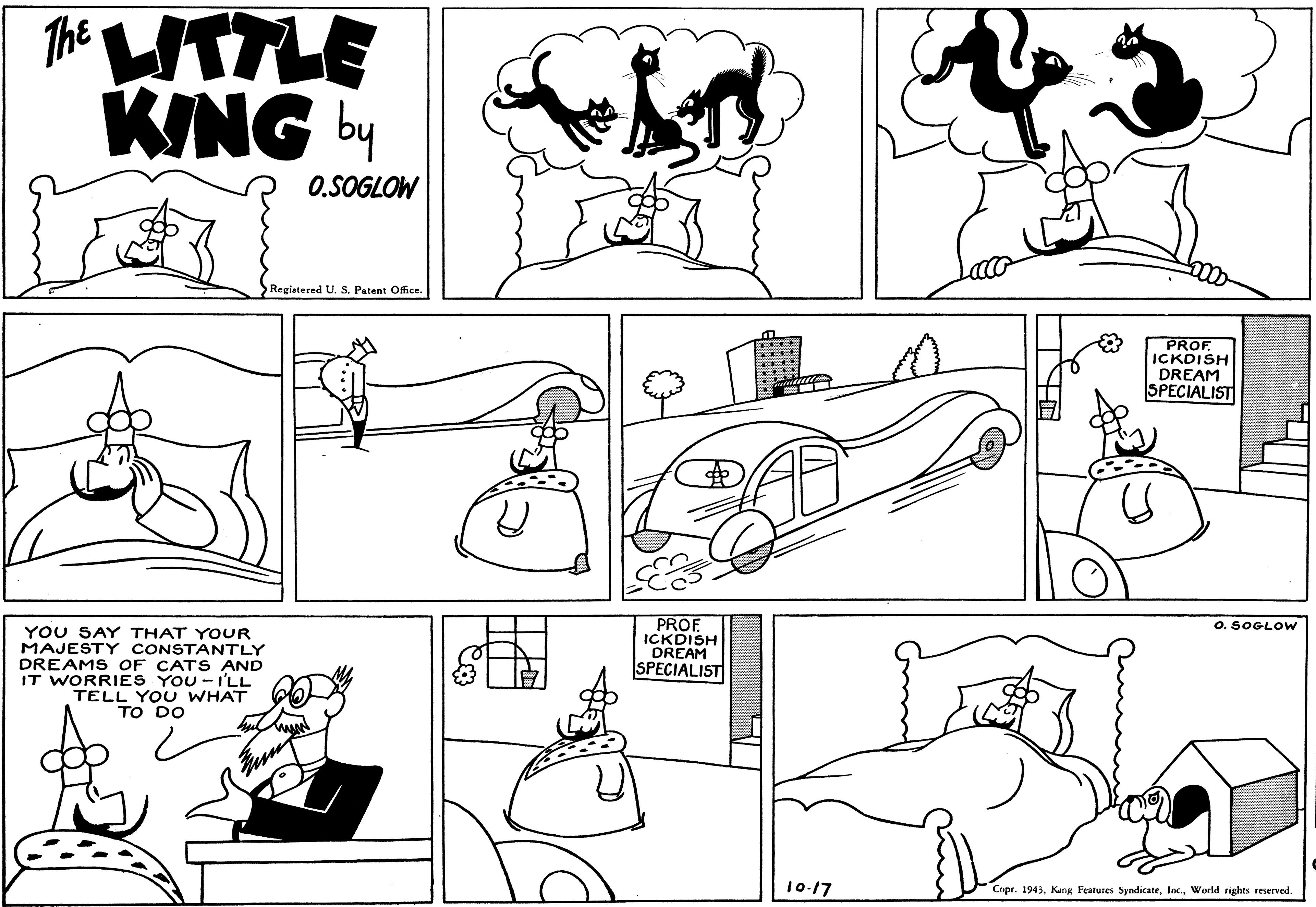 Jaw OCR: Tht ITTLE KING b 0.SOGLOW 000 Registered U. S. Patent Office. PROF ICKDISH DREAM SPECIALIST PROF ICKDISH DREAM SPECIALISTI O. SOGLOW YOU SAY THAT YOUR MAJESTY CONSTANTLY DREAMS OF CATS AND IT WORRIES YOU -I'LL TELL YOU TO DO 10-17 Copr. 1943World rights reserved. Tht ITTLE KING b 0.SOGLOW 000 Registered U. S. Patent Office. PROF ICKDISH DREAM SPECIALIST PROF ICKDISH DREAM SPECIALISTI O. SOGLOW YOU SAY THAT YOUR MAJESTY CONSTANTLY DREAMS OF CATS AND IT WORRIES YOU -I'LL TELL YOU TO DO 10-17 Copr. 1943Kang Festures SyndicateWorld rights reserved.