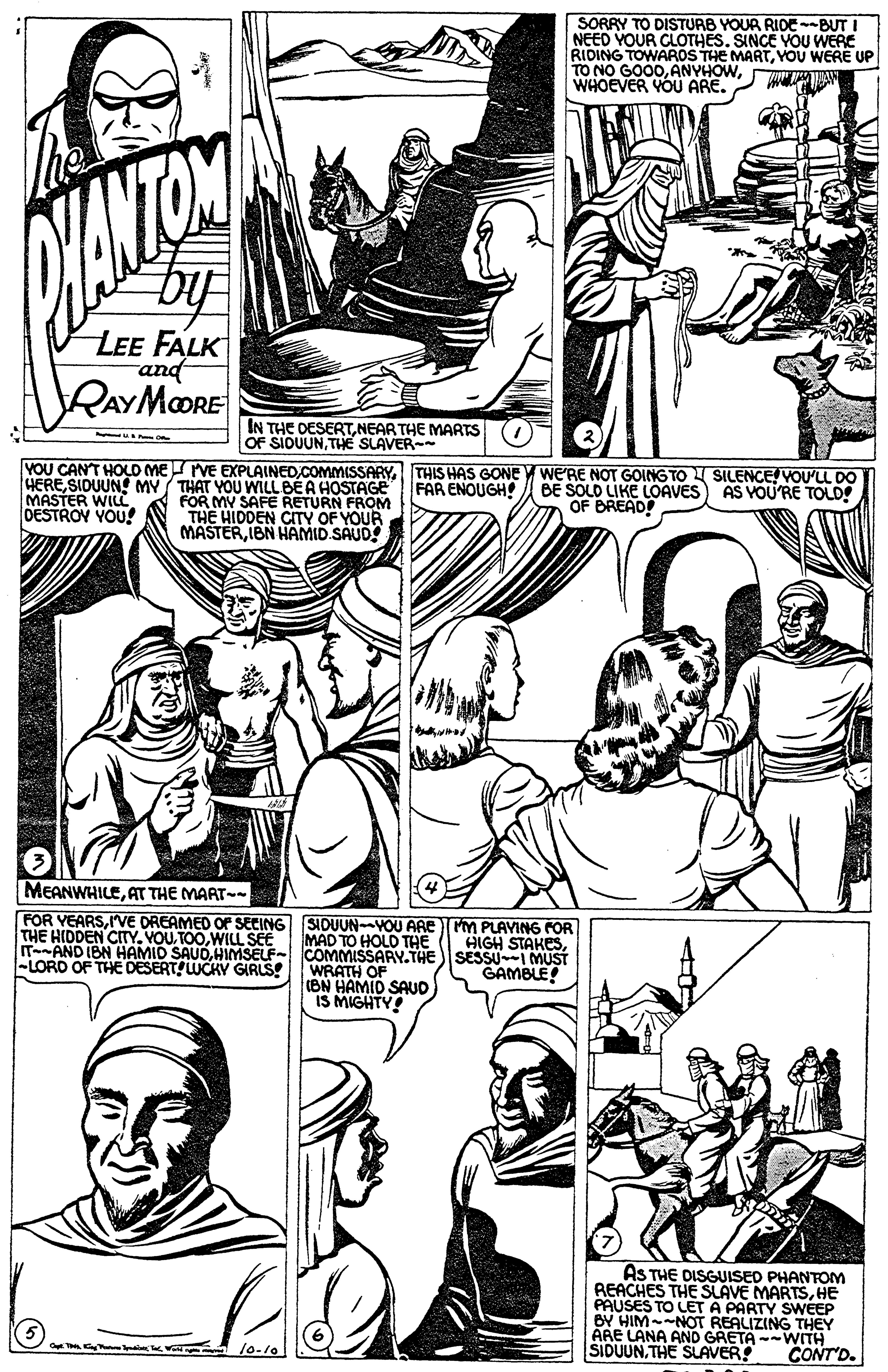 Font OCR: SORRY TO DISTURB YOUR RIDE-BUT I NEED YOUR CLOTHESSINCE YOU WERE RIDING TOWAROS THE MARTYOU WERE UP TO NO GOO0WHOEVER YOU ARE. by LEE FALK and RAYMORE IN THE DESERTNEAR THE MARTS OF SIDUUNTHE SLAVER- VOU CANT HOLD MErVE EXPLAINED.COMMISSARYTHIS HAS GONE V WERE NOT GOING TO SILENCE! VOU'LL DO FAR ENOUGH HERESIDUUN MY / THAT YOU WILL BEA HOSTAGE FOR MY SAFE RETURN FROM THE HIDDEN CITY OF YOUR MASTERIBN HAMID.SAUD BE SOLD LIKE LOAVES AS VOU'RE TOLD! OF BREAD! MASTER WIL OESTROV YOU! MEANWHILEAT THE MART- FOR VEARSIVE DREAMED O SECING SIDUUN-YOU ARE Cm PLAVING rOR THE HIDDEN CITYWILL SEE MAD TO HOLD THE ITAND IBN HAMID SAUOHIMSELF- COMMISSARY.THE WRATH OF (BN HAMIO SAUD IS MIGHTY! HIGH STAKESSESSU-I MUST GAMBLE! -LORD OF THE DESERT! UCKY GIRLS! AS THE DISGUISED PHANTOM REACHES THE SLAVE MARTSHE PAUSES TO LET A PARTY SWEEP BY HIM--NOT REALIZING THEY ARE LANA AND GRETA WITH SIDUUN. THE SLAVER CONT'D. SORRY TO DISTURB YOUR RIDE-BUT I NEED YOUR CLOTHESSINCE YOU WERE RIDING TOWAROS THE MARTYOU WERE UP TO NO GOO0WHOEVER YOU ARE. by LEE FALK and RAYMORE IN THE DESERTNEAR THE MARTS OF SIDUUNTHE SLAVER- VOU CANT HOLD MErVE EXPLAINED.COMMISSARYTHIS HAS GONE V WERE NOT GOING TO SILENCE! VOU'LL DO FAR ENOUGH HERESIDUUN MY / THAT YOU WILL BEA HOSTAGE FOR MY SAFE RETURN FROM THE HIDDEN CITY OF YOUR MASTERIBN HAMID.SAUD BE SOLD LIKE LOAVES AS VOU'RE TOLD! OF BREAD! MASTER WIL OESTROV YOU! MEANWHILEAT THE MART- FOR VEARSIVE DREAMED O SECING SIDUUN-YOU ARE Cm PLAVING rOR THE HIDDEN CITYVOU. TOOWILL SEE MAD TO HOLD THE ITAND IBN HAMID SAUOHIMSELF- COMMISSARY.THE WRATH OF (BN HAMIO SAUD IS MIGHTY! HIGH STAKESSESSU-I MUST GAMBLE! -LORD OF THE DESERT! UCKY GIRLS! AS THE DISGUISED PHANTOM REACHES THE SLAVE MARTSHE PAUSES TO LET A PARTY SWEEP BY HIM--NOT REALIZING THEY ARE LANA AND GRETA WITH SIDUUN. THE SLAVER CONT'D.