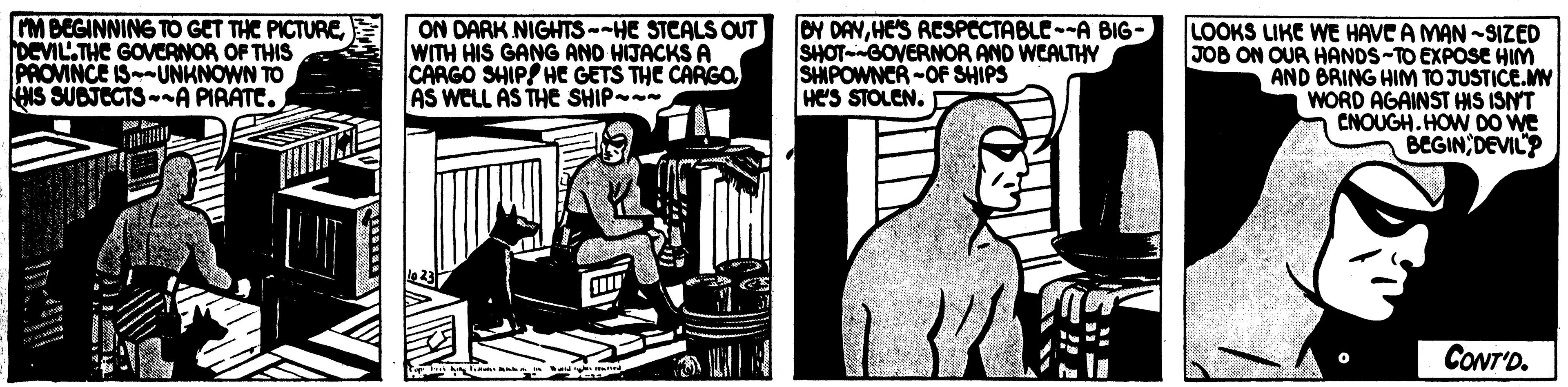 Fiction OCR: M BEGINNING TO GET THE PICTUREDEVILTHC GOVCANOR OF THIS PROVINCE ISUNKNOWN TO HIS SUBJECTS-A PIRATE. ON DARK NIGHTS--HE STCALS OUT WITH HIS GANG AND HIJACKS A CARGO SHIPS HE GETS THE CARGO AS WELL AS THE SHIP - OY DAYHE'S RESPECTABLE--A BIG- SHOT-GOVERNOR AND WEALTHY SHPOWNCR -OF SHIPS Hes STOLEN. LOOKS LIKE WE HAVE A MAN -SIZED JOB ON OUR HANOS-TO EXPOSE HIM AND BRING HIM TO JUSTICE.MN WORD AGAINST HIS ISNT CNOUGH.HOW DO We BEGINDEVIL? ill CONT'D. M BEGINNING TO GET THE PICTUREDEVILTHC GOVCANOR OF THIS PROVINCE ISUNKNOWN TO HIS SUBJECTS-A PIRATE. ON DARK NIGHTS--HE STCALS OUT WITH HIS GANG AND HIJACKS A CARGO SHIPS HE GETS THE CARGO AS WELL AS THE SHIP - OY DAYHE'S RESPECTABLE--A BIG- SHOT-GOVERNOR AND WEALTHY SHPOWNCR -OF SHIPS Hes STOLEN. LOOKS LIKE WE HAVE A MAN -SIZED JOB ON OUR HANOS-TO EXPOSE HIM AND BRING HIM TO JUSTICE.MN WORD AGAINST HIS ISNT CNOUGH.HOW DO We BEGINDEVIL? ill CONT'D.