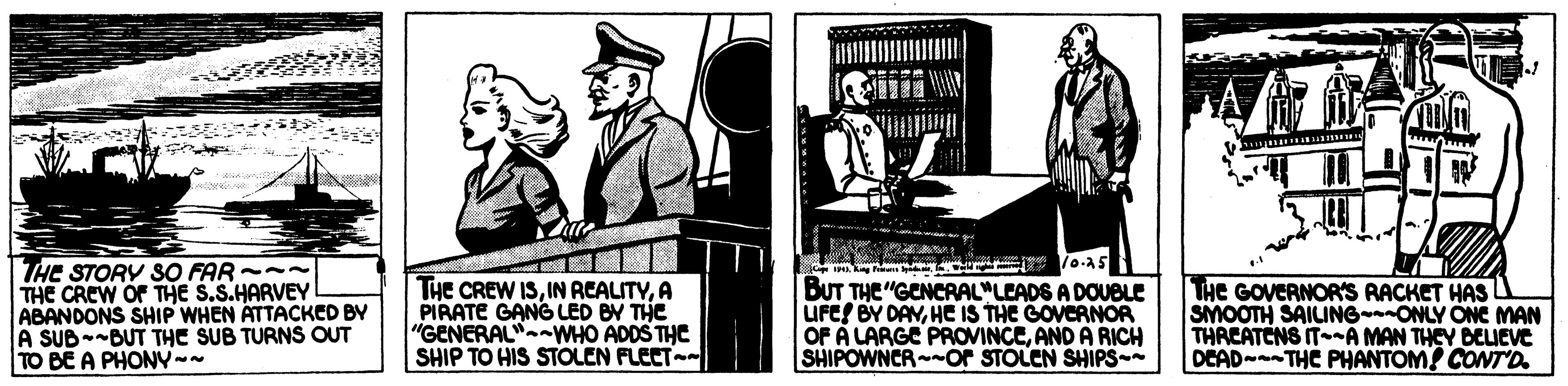History OCR: THE STORY SO FAR --- THE CREW OF THE S.S.HARVEY ABANDONS SHIP WHEN ATTACKED BY A SUB--BUT THE SUB TURNS OUT TO BE A PHONV-- THE CREW ISA PIRATE GANG LED BY THE "GENERAL"-WHO ADDS THE SHIP TO HIS STOLEN FLEET- BUT THE "GENCRAL"LEADS A DOUBLE UFE! BY DAYHE IS THE GOVERNOR OF A LARGE PROVINCEAND A RICH SHIPOWNCR or STOLEN SHIPS- THe GOVERNOR'S RACKET HAS L SMOOTH SAILINGONLY ONC MAN THREATENS IT--A MAN THEY BELIEVE DEAD- THE PHANTOM! CONT'D. THE STORY SO FAR --- THE CREW OF THE S.S.HARVEY ABANDONS SHIP WHEN ATTACKED BY A SUB--BUT THE SUB TURNS OUT TO BE A PHONV-- THE CREW ISIN ACALITYA PIRATE GANG LED BY THE "GENERAL"-WHO ADDS THE SHIP TO HIS STOLEN FLEET- BUT THE "GENCRAL"LEADS A DOUBLE UFE! BY DAYHE IS THE GOVERNOR OF A LARGE PROVINCEAND A RICH SHIPOWNCR or STOLEN SHIPS- THe GOVERNOR'S RACKET HAS L SMOOTH SAILINGONLY ONC MAN THREATENS IT--A MAN THEY BELIEVE DEAD- THE PHANTOM! CONT'D.