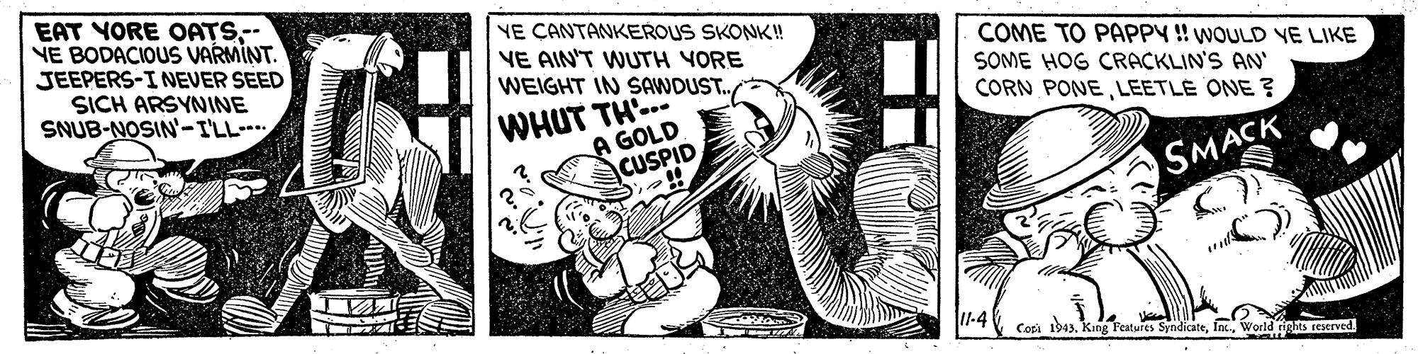 Thumb OCR: EAT YORE OATS-- NE BODACIOUS VARMINT. JEEPERS-INEVER SEED SICH ARSYNINE SNUB-NOSIN-I'LL YE CANTANKEROUS SKONK! VE AIN'T WUTH YORE WEIGHT IN SAWDUST. COME TO PAPPY ! WOULD VE LIKE SOME HOG CRACKLIN'S AN CORN PONELEETLE ONE ? WHUT TH.. A GOLD CUSPID SMACK I1-4 Copi 1943World rights reserved EAT YORE OATS-- NE BODACIOUS VARMINT. JEEPERS-INEVER SEED SICH ARSYNINE SNUB-NOSIN-I'LL YE CANTANKEROUS SKONK! VE AIN'T WUTH YORE WEIGHT IN SAWDUST. COME TO PAPPY ! WOULD VE LIKE SOME HOG CRACKLIN'S AN CORN PONELEETLE ONE ? WHUT TH.. A GOLD CUSPID SMACK I1-4 Copi 1943King l'eatures SyndicateWorld rights reserved