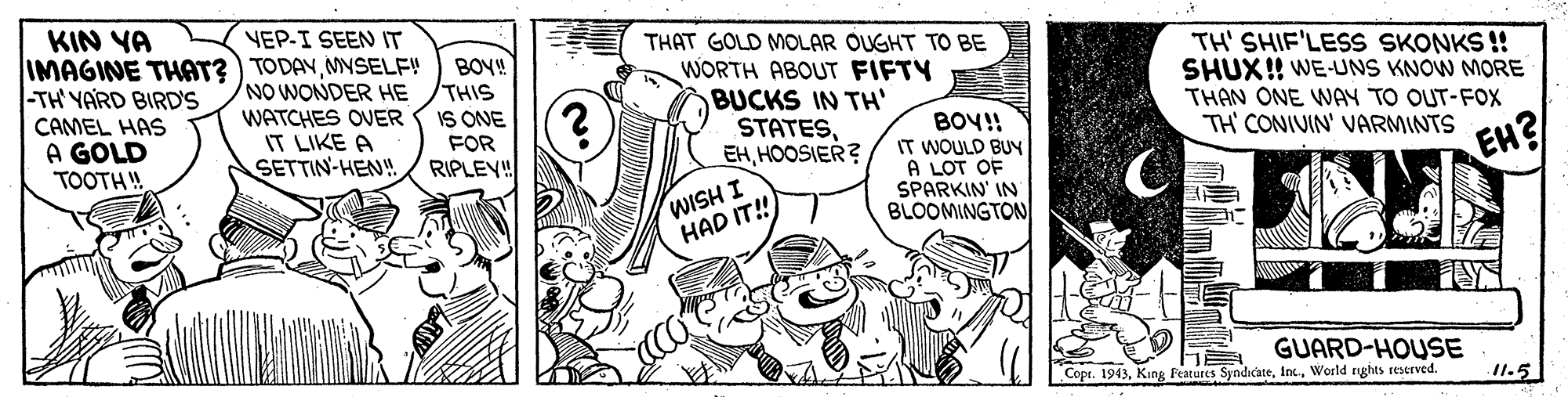 Gesture OCR: KIN YA YEP-I SEEN IT TH' SHIF'LESS SKONKS !! SHUX! WE-UNS KNOW MORE THAN ONE WAY TO OUT-FOX TH CONIUIN' VARMINTS THAT GOLD MOLAR OUGHT TO BE IMAGINE THAT?) TODAYMYSELF! NO WONDER HE WATCHES OVER IT LIKE A SETTIN-HEN! BOY! THIS WORTH ABOUT FIFTY BUCKS IN TH' STATESHOOSIER? -TH YARD BIRD'S CAMEL HAS A GOLD TOOTH! IS ONE FOR RIPLEV" BOY!! IT WOULD BUY A LOT OF SPARKIN' IN BLOOMINGTON EH? I HSIM HAD IT! GUARD-HOUSE Copr. 1943World rghts seserved. 11.5 KIN YA YEP-I SEEN IT TH' SHIF'LESS SKONKS !! SHUX! WE-UNS KNOW MORE THAN ONE WAY TO OUT-FOX TH CONIUIN' VARMINTS THAT GOLD MOLAR OUGHT TO BE IMAGINE THAT?) TODAYMYSELF! NO WONDER HE WATCHES OVER IT LIKE A SETTIN-HEN! BOY! THIS WORTH ABOUT FIFTY BUCKS IN TH' STATESHOOSIER? -TH YARD BIRD'S CAMEL HAS A GOLD TOOTH! IS ONE FOR RIPLEV" BOY!! IT WOULD BUY A LOT OF SPARKIN' IN BLOOMINGTON EH? I HSIM HAD IT! GUARD-HOUSE Copr. 1943King Features SyndicateWorld rghts seserved. 11.5