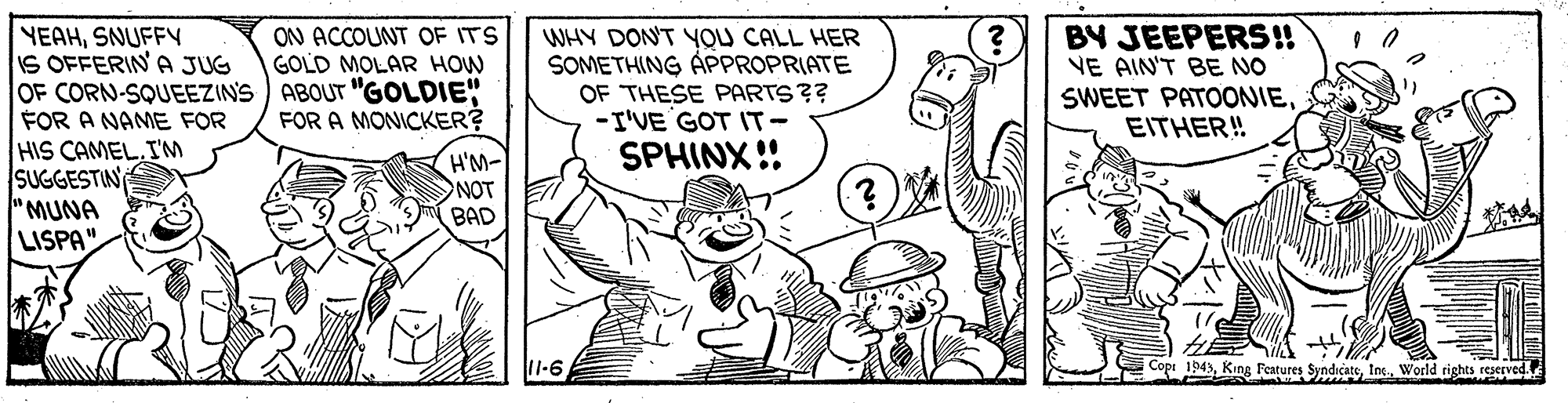 Font OCR: BY JEEPERS!! ON ACCOUNT OF ITS GOLD MOLAR HOW YEAHSNUFFY IS OFFERINA JUG OF CORN-SQUEEZIN'S ABOUT "GOLDIE" FOR A NAME FOR HIS CAMEL.IM SUGGESTIN "MUNA LISPA". WHY DON'T YOU CALL HER SOMETHING ÁPPROPRIATE OF THESE PARTS?? -I'VE GOT IT- SPHINX!! NE AIN'T BE NO SWEET PATOONIEEITHER! FOR A MONICKER? H'M- NOT BAD 11-6 1943In World rights reserved BY JEEPERS!! ON ACCOUNT OF ITS GOLD MOLAR HOW YEAHSNUFFY IS OFFERINA JUG OF CORN-SQUEEZIN'S ABOUT "GOLDIE" FOR A NAME FOR HIS CAMEL.IM SUGGESTIN "MUNA LISPA". WHY DON'T YOU CALL HER SOMETHING ÁPPROPRIATE OF THESE PARTS?? -I'VE GOT IT- SPHINX!! NE AIN'T BE NO SWEET PATOONIEEITHER! FOR A MONICKER? H'M- NOT BAD 11-6 1943King Fentures SyndicateIn World rights reserved