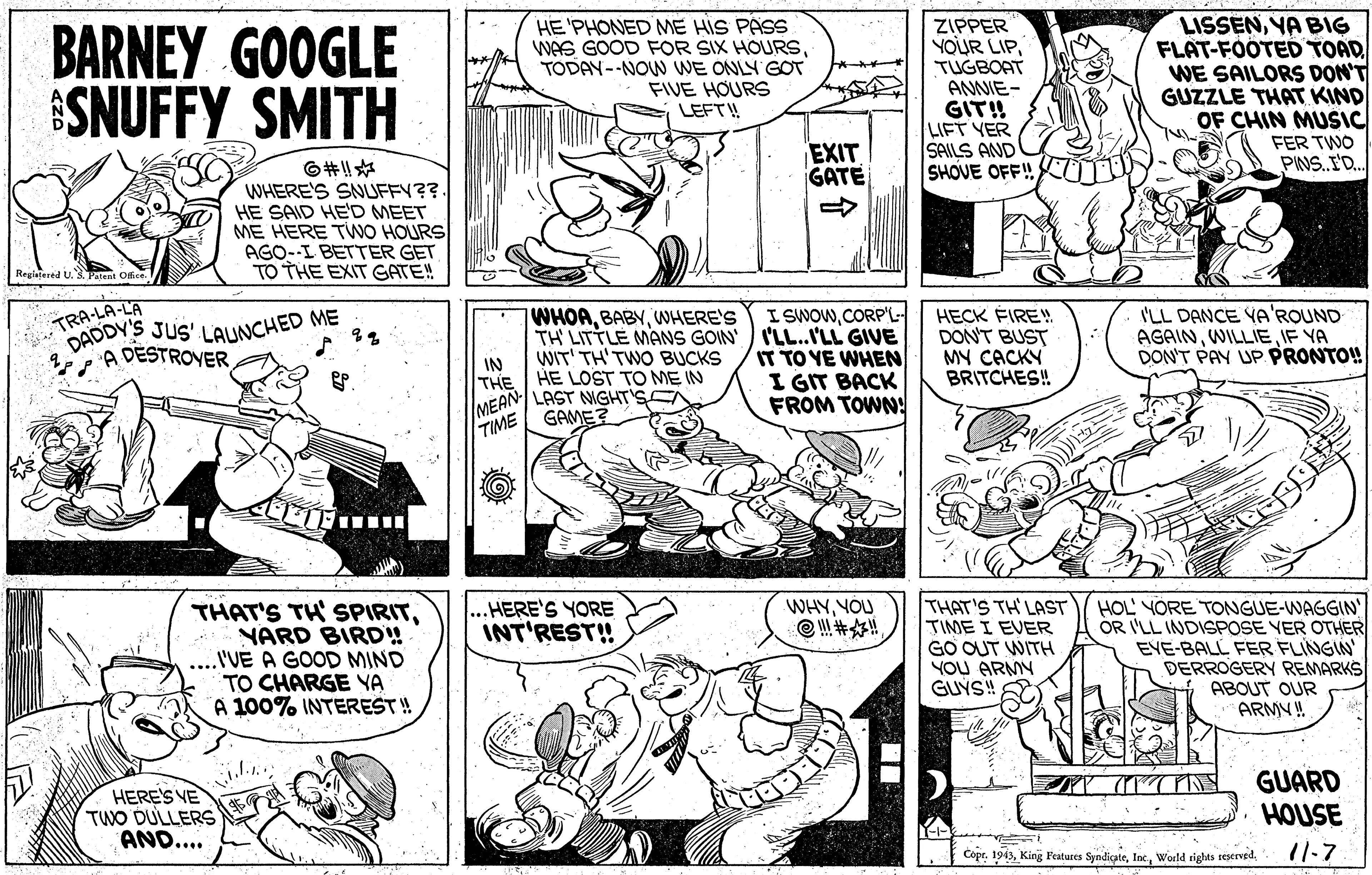 Human body OCR: BARNEY GOOGLE SNUFFY SMITH HE 'PHONED ME HIS PASS WAS GOOD FOR SIX HOURSTODAY--NOW WE ONLY GOT FIVE HOURS LEFT! ZIPPER YOUR LIPTUGBOAT ANNIE- GIT! LIFT YER SAILS AND SHOVE OFF! LISSENYA BIG FLAT-FOOTED TOAD WE SAILORS DON'T GUZZLE THAT KIND OF CHIN MUSIC FER TWO PINS.I'D. EXIT GATE ??!!? WHERE'S SNUFFY??. HE SAID HE'D MEET ME HERE TWO HOURS AGO-I BETTER GET TO THE EXIT GATE! TRA-LA-LA DADDY'S I SWOWCORP'L WHOAWHERE'S TH LITTLE MANS GOIN I'LL..ILL GIVE WIT' TH'TWO BUCKS HECK ÉIRE DON'T BUST MY CACKY BRITCHES! I'LL DANCE VA'ROUND AGAINIF YA DON'T PAY UP. PRONTO! Jus' LAUNCHED ME A DESTROVER IT TO YE WHEN I GIT BACK FROM TOWN: IN THE HE LOST TO ME IN MEAN LAST NIGHT'SC TIME GAME? WHYYOU THAT'S TH LAST TIME I EVER GO OUT WITH YOU ARMY GUÝS! HOL YORE TONGUE-WAGGIN OR I'LL INDISPOSE YER OTHER EYE-BALL FER FLINGIN DERROGERY REMARKS ABOUT OUR ARMV! HERE'S YORE INT'REST! THAT'S TH SPIRITNARD BIRD! ..'VE A GOOD MIND TO CHARGE YA A 100% INTEREST! HERE'S VE TWO DULLERS AND... GUARD HOUSE Copr. 194311-7 BARNEY GOOGLE SNUFFY SMITH HE 'PHONED ME HIS PASS WAS GOOD FOR SIX HOURSTODAY--NOW WE ONLY GOT FIVE HOURS LEFT! ZIPPER YOUR LIPTUGBOAT ANNIE- GIT! LIFT YER SAILS AND SHOVE OFF! LISSENYA BIG FLAT-FOOTED TOAD WE SAILORS DON'T GUZZLE THAT KIND OF CHIN MUSIC FER TWO PINS.I'D. EXIT GATE ?? !! ? WHERE'S SNUFFY??. HE SAID HE'D MEET ME HERE TWO HOURS AGO-I BETTER GET TO THE EXIT GATE! TRA-LA-LA DADDY'S I SWOWCORP'L WHOAWHERE'S TH LITTLE MANS GOIN I'LL..ILL GIVE WIT' TH'TWO BUCKS HECK ÉIRE DON'T BUST MY CACKY BRITCHES! I'LL DANCE VA'ROUND AGAINIF YA DON'T PAY UP. PRONTO! Jus' LAUNCHED ME A DESTROVER IT TO YE WHEN I GIT BACK FROM TOWN: IN THE HE LOST TO ME IN MEAN LAST NIGHT'SC TIME GAME? WHYYOU THAT'S TH LAST TIME I EVER GO OUT WITH YOU ARMY GUÝS! HOL YORE TONGUE-WAGGIN OR I'LL INDISPOSE YER OTHER EYE-BALL FER FLINGIN DERROGERY REMARKS ABOUT OUR ARMV! HERE'S YORE INT'REST! THAT'S TH SPIRITNARD BIRD! ..'VE A GOOD MIND TO CHARGE YA A 100% INTEREST! HERE'S VE TWO DULLERS AND... GUARD HOUSE Copr. 1943King Festures SyndicateWorld rights teserved