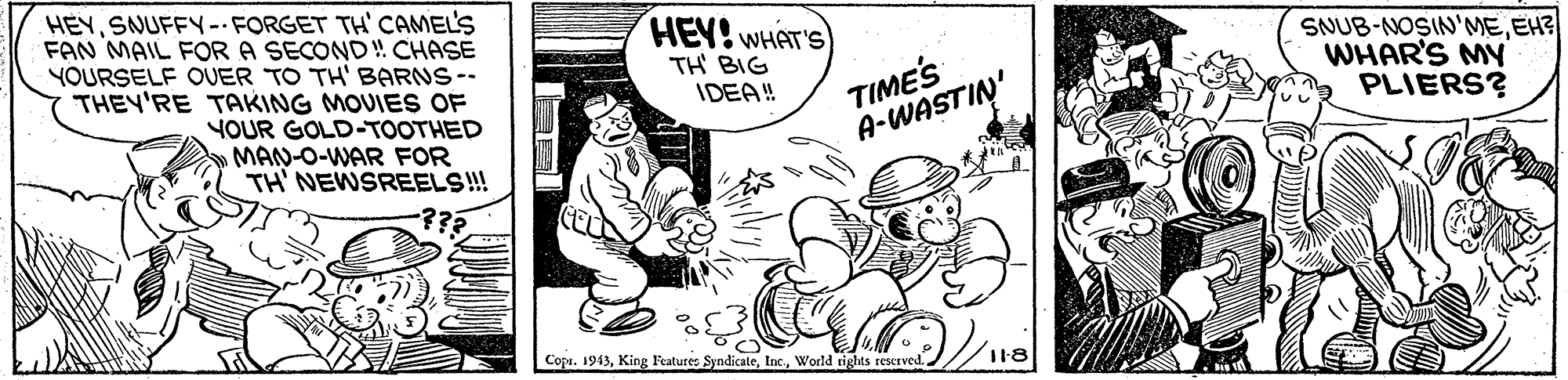 Interaction OCR: HEYSNUFFY-FORGET TH' CAMEL'S FAN MAIL FOR A SECOND! CHASE YOURSELF OUER TO TH' BARNS-- THEY'RE TAKING MOUIES OF HEY! WHAT'S) TH BIG IDEA! TIMES A-WASTIN' SNUB-NOSIN'MEEH? WHAR'S MY PLIERS? YOUR GOLD-TOOTHED MAN-O-WAR FOR TH' NEWSREELS!! -??? Copi. 1943World tights reserved. / 118 HEYSNUFFY-FORGET TH' CAMEL'S FAN MAIL FOR A SECOND! CHASE YOURSELF OUER TO TH' BARNS-- THEY'RE TAKING MOUIES OF HEY! WHAT'S) TH BIG IDEA! TIMES A-WASTIN' SNUB-NOSIN'MEEH? WHAR'S MY PLIERS? YOUR GOLD-TOOTHED MAN-O-WAR FOR TH' NEWSREELS!! -??? Copi. 1943King l'eature: SyndicateWorld tights reserved. / 118