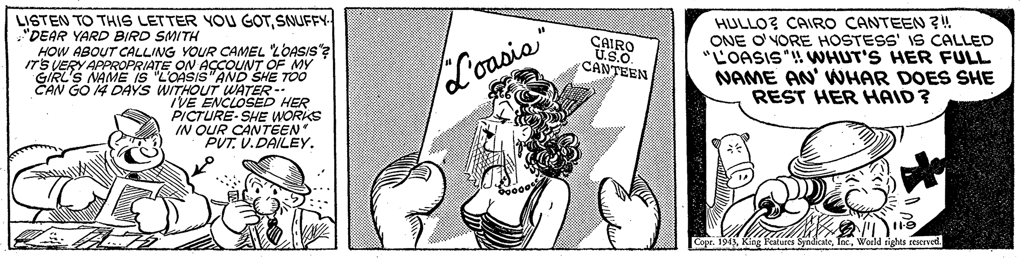 Fictional character OCR: LISTEN TO THIS LETTER YOU GOTSNUFFY- HULLO? CAIRO CANTEEN ?! ONE O'YORE HOSTESS' IS CALLED "LOASIS ! WHUT'S HER FULL NAME AN' WHAR DOES SHE REST HER HAID? "DEAR YARD BIRD SMITH CAIRO U.S.O. CANTEEN HOW ABOUT CALLING YOUR CAMEL LOASIS"? ITS VERY APPROPRIATE ON ACCOUNT OF MY GIRL'S NAME IS "L'OASIS"AND SHE TOO CAN GO 14 DAYS WITHOUT WATER- IVE ENCLOSED HER PICTURE-SHE WORIKS IN QUR CANTEEN PUT. V.DAILEY. L'oasis Copr. 1943World rights rescrved. LISTEN TO THIS LETTER YOU GOTSNUFFY- HULLO? CAIRO CANTEEN ?! ONE O'YORE HOSTESS' IS CALLED "LOASIS ! WHUT'S HER FULL NAME AN' WHAR DOES SHE REST HER HAID? "DEAR YARD BIRD SMITH CAIRO U.S.O. CANTEEN HOW ABOUT CALLING YOUR CAMEL LOASIS"? ITS VERY APPROPRIATE ON ACCOUNT OF MY GIRL'S NAME IS "L'OASIS"AND SHE TOO CAN GO 14 DAYS WITHOUT WATER- IVE ENCLOSED HER PICTURE-SHE WORIKS IN QUR CANTEEN PUT. V.DAILEY. L'oasis Copr. 1943King Features SyndicateWorld rights rescrved.