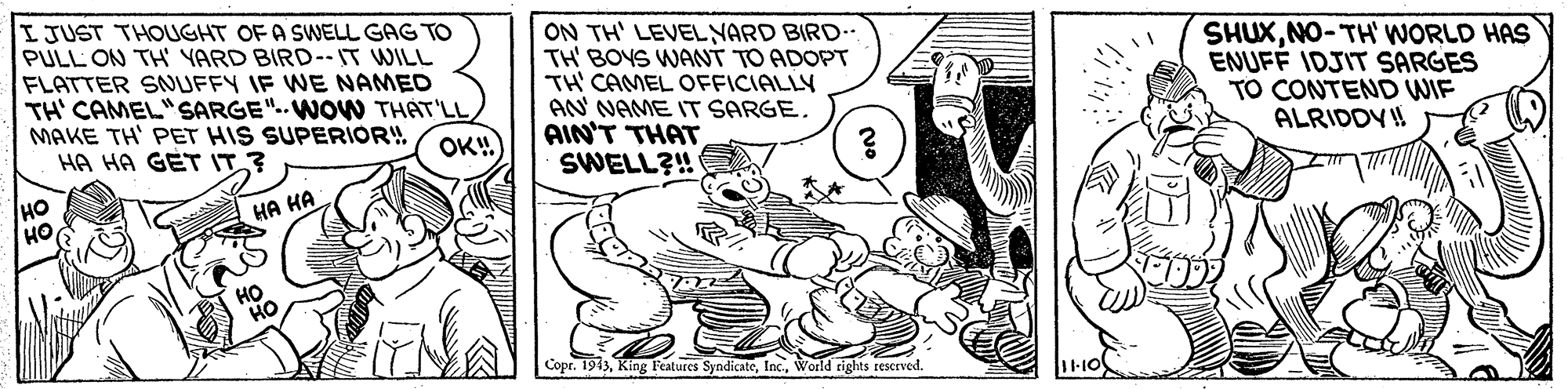 Drawing OCR: I JUST THOUGHT OF A SWELL GAG TO PULL ON TH' YARD BIRD--IT WILL FLATTER SNUFFY IF WE NAMED TH' CAMEL"SARGE"..WOWN THAT'LL MAKE TH' PET HIS SUPERIOR! HA HA GET IT? ON TH' LEVEL NARD BIRD.. TH' BOYS WANT TO ADOPT TH' CAMEL OFFICIALLY AN NAME IT SARGEAIN'T THAT SWELL?! SHUXNO- TH WORLD HAS ENUFF IDJIT SARGES TO CONTEND WIF ALRIDDY!! OK!. HO HO HA HA Copr. 1943World rights rescrved. I JUST THOUGHT OF A SWELL GAG TO PULL ON TH' YARD BIRD--IT WILL FLATTER SNUFFY IF WE NAMED TH' CAMEL"SARGE"..WOWN THAT'LL MAKE TH' PET HIS SUPERIOR! HA HA GET IT? ON TH' LEVEL NARD BIRD.. TH' BOYS WANT TO ADOPT TH' CAMEL OFFICIALLY AN NAME IT SARGEAIN'T THAT SWELL?! SHUXNO- TH WORLD HAS ENUFF IDJIT SARGES TO CONTEND WIF ALRIDDY!! OK!. HO HO HA HA Copr. 1943King Features SyndicateWorld rights rescrved.