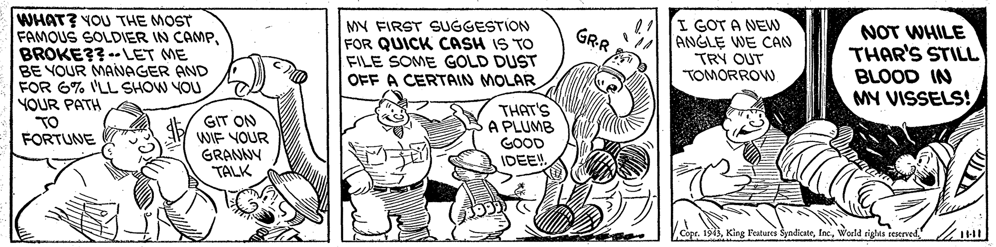 Line OCR: WHAT? YOU THE MOST FAMOUS SOLDIER IN CAMPBROKE?? -- LET ME BE YOUR MANAGER AND FOR 6% 'LL SHOW YOU YOUR PATH MY FIRST SUGGESTION FOR QUICK CASH IS TO FILE SOME GOLD DUST OFF A CERTAIN MOLAR I GOT A NEW A ANGLE WE CAN TRY OUT TOMORROW NOT WHILE THAR'S STILL BLOOD IN MY VISSELS! GRR GIT ON WIF YOUR GRANNY TALK THAT'S A PLUMB GOOD IDEE! TO FORTUNE Copr. 1913WHAT? YOU THE MOST FAMOUS SOLDIER IN CAMPBROKE?? -- LET ME BE YOUR MANAGER AND FOR 6% 'LL SHOW YOU YOUR PATH MY FIRST SUGGESTION FOR QUICK CASH IS TO FILE SOME GOLD DUST OFF A CERTAIN MOLAR I GOT A NEW A ANGLE WE CAN TRY OUT TOMORROW NOT WHILE THAR'S STILL BLOOD IN MY VISSELS! GRR GIT ON WIF YOUR GRANNY TALK THAT'S A PLUMB GOOD IDEE! TO FORTUNE Copr. 1913King Features SyndicateWorld riglts reserved